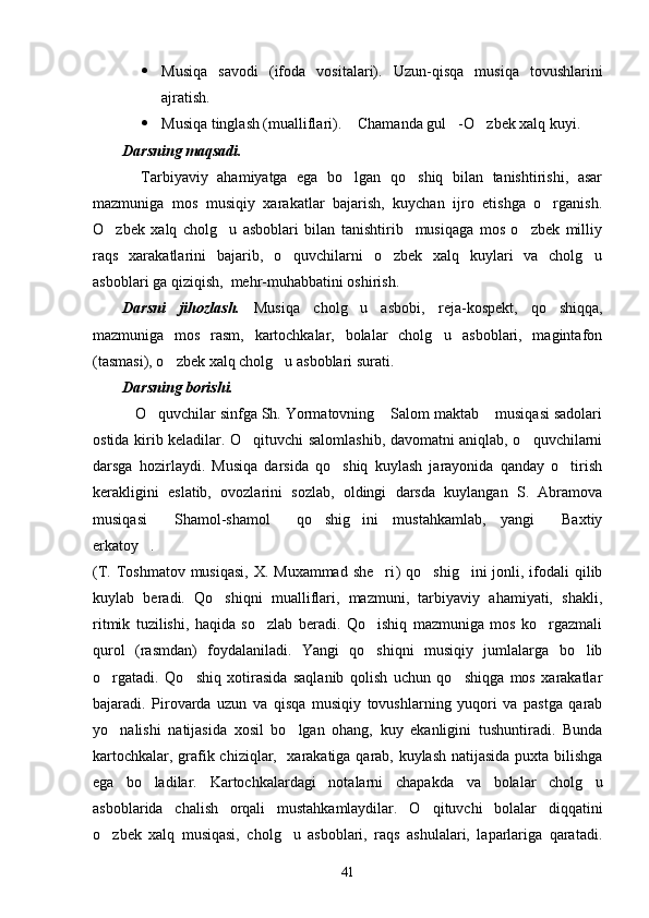  Musiqa   savodi   (ifoda   vositalari) .   Uzun-qisqa   musiqa   tovushlarini
ajratish. 
 Musiqa tinglash (mualliflari).  Chamanda gul -O zbek xalq kuyi.   
Darsning maqsadi.
    Tarbiyaviy   ahamiyatga   ega   bo lgan   qo shiq   bilan   tanishtirishi,   asar
 
mazmuniga   mos   musiqiy   xarakatlar   bajarish,   kuychan   ijro   etishga   o rganish.	

O zbek   xalq   cholg u   asboblari   bilan   tanishtirib     musiqaga   mos   o zbek   milliy	
  
raqs   xarakatlarini   bajarib,   o quvchilarni   o zbek   xalq   kuylari   va   cholg u	
  
asboblari ga qiziqish,  mehr-muhabbatini oshirish. 
Darsni   jihozlash.   Musiqa   cholg u   asbobi,   reja-kospekt,   qo shiqqa,	
 
mazmuniga   mos   rasm,   kartochkalar,   bolalar   cholg u   asboblari,   magintafon	

(tasmasi), o zbek xalq cholg u asboblari surati. 	
 
Darsning borishi.
   O quvchilar sinfga Sh. Yormatovning  Salom maktab  musiqasi sadolari	
  
ostida kirib keladilar. O qituvchi salomlashib, davomatni aniqlab, o quvchilarni	
 
darsga   hozirlaydi.   Musiqa   darsida   qo shiq   kuylash   jarayonida   qanday   o tirish	
 
kerakligini   eslatib,   ovozlarini   sozlab,   oldingi   darsda   kuylangan   S.   Abramova
musiqasi   Shamol-shamol   qo shig ini   mustahkamlab,   yangi   Baxtiy	
    
erkatoy . 	

( T. Toshmatov musiqasi,  X. Muxammad  she ri	
 )   qo shig ini  jonli, ifodali  qilib	 
kuylab   beradi.   Qo shiqni   mualliflari,   mazmuni,   tarbiyaviy   ahamiyati,   shakli,	

ritmik   tuzilishi,   haqida   so zlab   beradi.   Qo ishiq   mazmuniga   mos   ko rgazmali	
  
qurol   (rasmdan)   foydalaniladi.   Yangi   qo shiqni   musiqiy   jumlalarga   bo lib	
 
o rgatadi.   Qo shiq   xotirasida   saqlanib   qolish   uchun   qo shiqga   mos   xarakatlar	
  
bajaradi.   Pirovarda   uzun   va   qisqa   musiqiy   tovushlarning   yuqori   va   pastga   qarab
yo nalishi   natijasida   xosil   bo lgan   ohang,   kuy   ekanligini   tushuntiradi.   Bunda
 
kartochkalar, grafik chiziqlar,   xarakatiga qarab, kuylash natijasida puxta bilishga
ega   bo ladilar.   Kartochkalardagi   notalarni   chapakda   va   bolalar   cholg u	
 
asboblarida   chalish   orqali   mustahkamlaydilar.   O qituvchi   bolalar   diqqatini	

o zbek   xalq   musiqasi,   cholg u   asboblari,   raqs   ashulalari,   laparlariga   qaratadi.	
 
41 