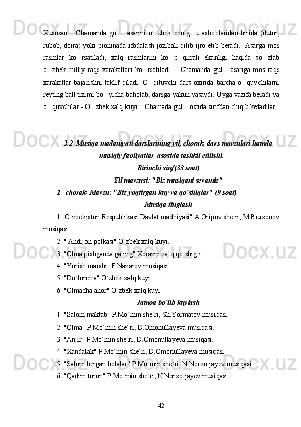 Xususan   Chamanda   gul   asarini   o zbek   cholg u   asboblaridan   birida   (dutor,   
rubob, doira) yoki pioninada ifodalash jozibali qilib ijro etib beradi.   Asarga mos
rasmlar   ko rsatiladi,   xalq   rasmlarini   ko p   qirrali   ekanligi   haqida   so zlab	
  
o zbek   milliy   raqs   xarakatlari   ko rsatiladi.   Chamanda   gul   asariga   mos   raqs	
   
xarakatlar   bajarishni   taklif   qiladi.   O qituvchi   dars   oxirida   barcha   o quvchilarni	
 
reyting ball tizimi bo yicha baholab, darsga yakun yasaydi. Uyga vazifa beradi va	

o quvchilar	
   -   O zbek xalq kuyi  Chamada gul  ostida sinfdan chiqib ketadilar. 	  
2.2  Musiqa madaniyati darslarining yil, chorak, dars mavzulari hamda
musiqiy faoliyatlar  asosida tashkil etilishi.
Birinchi sinf(33 soat)
Yil mavzusi: "Biz musiqani sevamiz" 
1 –chorak  Mavzu: "Biz yoqtirgan kuy va qo`shiqlar" (9 soat)
Musiqa tinglash
1."O`zbekiston Respublikasi Davlat madhiyasi" A.Oripov she`ri, M.Burxonov
musiqasi.
2. " Andijon polkasi" O`zbek xalq kuyi.
3. "Olma pishganda galing" Xorazm xalq qo`shig`i.
4. "Yurish marshi" F.Nazarov musiqasi.
5. "Do`loncha" O`zbek xalq kuyi.
6. "Olmacha anor" O`zbek xalq kuyi.
Jamoa bo`lib kuylash
1. "Salom maktab" P.Mo`min she`ri, Sh.Yormatov musiqasi.
2. "Olma" P.Mo`min she`ri, D.Omonullayeva musiqasi.
3. "Anjir" P.Mo`min she`ri, D.Omonullayeva musiqasi.
4. "Xandalak" P.Mo`min she`ri, D.Omonullayeva musiqasi.
5. "Salom bergan bolalar" P.Mo`min she`ri, N.Norxo`jayev musiqasi.
6. "Qadim turon" P.Mo`min she`ri, N.Norxo`jayev musiqasi
42 