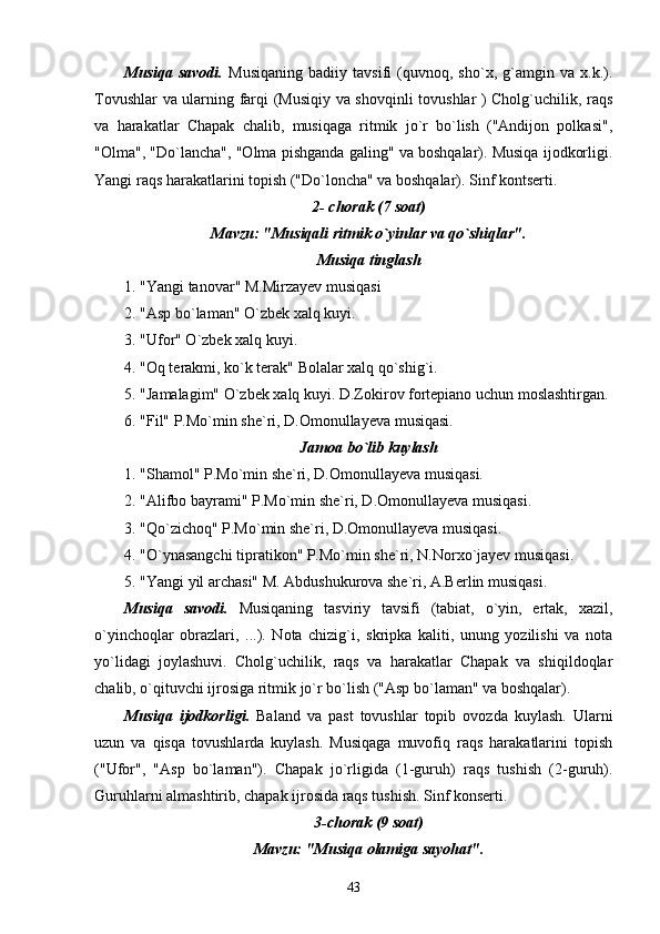 Musiqa   savodi.   Musiqaning   badiiy   tavsifi   (quvnoq,   sho`x,   g`amgin   va   x.k.).
Tovushlar va ularning farqi (Musiqiy va shovqinli tovushlar ) Cholg`uchilik, raqs
va   harakatlar   Chapak   chalib,   musiqaga   ritmik   jo`r   bo`lish   ("Andijon   polkasi",
"Olma", "Do`lancha", "Olma pishganda galing" va boshqalar). Musiqa ijodkorligi.
Yangi raqs harakatlarini topish ("Do`loncha" va boshqalar). Sinf kontserti.
2- chorak (7 soat)
Mavzu: "Musiqali ritmik o`yinlar va qo`shiqlar".
Musiqa tinglash
1. "Yangi tanovar" M.Mirzayev musiqasi
2. "Asp bo`laman" O`zbek xalq kuyi.
3. "Ufor" O`zbek xalq kuyi.
4. "Oq terakmi, ko`k terak" Bolalar xalq qo`shig`i.
5. "Jamalagim" O`zbek xalq kuyi. D.Zokirov fortepiano uchun moslashtirgan.
6. "Fil" P.Mo`min she`ri, D.Omonullayeva musiqasi.
Jamoa bo`lib kuylash
1. "Shamol" P.Mo`min she`ri, D.Omonullayeva musiqasi.
2. "Alifbo bayrami" P.Mo`min she`ri, D.Omonullayeva musiqasi.
3. "Qo`zichoq" P.Mo`min she`ri, D.Omonullayeva musiqasi.
4. "O`ynasangchi tipratikon" P.Mo`min she`ri, N.Norxo`jayev musiqasi.
5. "Yangi yil archasi" M. Abdushukurova she`ri, A.Berlin musiqasi.
Musiqa   savodi.   Musiqaning   tasviriy   tavsifi   (tabiat,   o`yin,   ertak,   xazil,
o`yinchoqlar   obrazlari,   ...).   Nota   chizig`i,   skripka   kaliti,   unung   yozilishi   va   nota
yo`lidagi   joylashuvi.   Cholg`uchilik,   raqs   va   harakatlar   Chapak   va   shiqildoqlar
chalib, o`qituvchi ijrosiga ritmik jo`r bo`lish ("Asp bo`laman" va boshqalar).
Musiqa   ijodkorligi.   Baland   va   past   tovushlar   topib   ovozda   kuylash.   Ularni
uzun   va   qisqa   tovushlarda   kuylash.   Musiqaga   muvofiq   raqs   harakatlarini   topish
("Ufor",   "Asp   bo`laman").   Chapak   jo`rligida   (1-guruh)   raqs   tushish   (2-guruh).
Guruhlarni almashtirib, chapak ijrosida raqs tushish. Sinf konserti.
3-chorak (9 soat)
Mavzu: "Musiqa olamiga sayohat".
43 