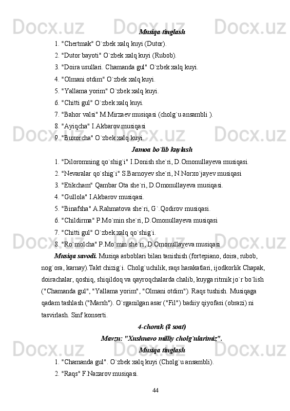 Musiqa tinglash
1. "Chertmak" O`zbek xalq kuyi (Dutor).
2. "Dutor bayoti" O`zbek xalq kuyi (Rubob).
3. "Doira usullari. Chamanda gul" O`zbek xalq kuyi.
4. "Olmani otdim" O`zbek xalq kuyi.
5. "Yallama yorim" O`zbek xalq kuyi.
6. "Chitti gul" O`zbek xalq kuyi.
7. "Bahor valsi" M.Mirzaev musiqasi (cholg`u ansambli ).
8. "Ayiqcha" I.Akbarov musiqasi
9. "Buxorcha" O`zbek xalq kuyi.
Jamoa bo`lib kuylash
1. "Diloromning qo`shig`i" I.Donish she`ri, D.Omonullayeva musiqasi.
2. "Nevaralar qo`shig`i" S.Barnoyev she`ri, N.Norxo`jayev musiqasi
3. "Etikcham" Qambar Ota she`ri, D.Omonullayeva musiqasi.
4. "Gullola" I.Akbarov musiqasi.
5. "Binafsha" A.Rahmatova she`ri, G`.Qodirov musiqasi.
6. "Childirma" P.Mo`min she`ri, D.Omonullayeva musiqasi
7. "Chitti gul" O`zbek xalq qo`shig`i.
8. "Ro`molcha" P.Mo`min she`ri, D.Omonullayeva musiqasi
Musiqa savodi.  Musiqa asboblari bilan tanishish (fortepiano, doira, rubob, 
nog`ora, karnay).Takt chizig`i. Cholg`uchilik, raqs harakatlari, ijodkorlik Chapak, 
doirachalar, qoshiq, shiqildoq va qayroqchalarda chalib, kuyga ritmik jo`r bo`lish 
("Chamanda gul", "Yallama yorim", "Olmani otdim"). Raqs tushish. Musiqaga 
qadam tashlash ("Marsh"). O`rganilgan asar ("Fil") badiiy qiyofasi (obrazi) ni 
tasvirlash. Sinf konserti.
4-chorak (8 soat)
Mavzu: "Xushnavo milliy cholg`ularimiz".
Musiqa tinglash
1. "Chamanda gul". O`zbek xalq kuyi (Cholg`u ansambli).
2. "Raqs" F.Nazarov musiqasi.
44 