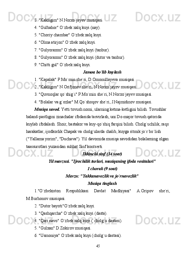 3. "Kakligim" N.Norxo`jayev musiqasi.
4. "Gulbahor" O`zbek xalq kuyi (nay).
5. "Choriy chambar" O`zbek xalq kuyi.
6. "Olma atirjon" O`zbek xalq kuyi.
7. "Gulyoraxon" O`zbek xalq kuyi (tanbur).
8. "Gulyoraxon" O`zbek xalq kuyi (dutor va tanbur).
9. "Chitti gul" O`zbek xalq kuyi.
Jamoa bo`lib kuylash
1. "Kapalak" P.Mo`min she`ri, D.Omonullayeva musiqasi.
2. "Kakligim" N.Orifjonov she`ri, N.Norxo`jayev musiqasi.
3. "Quvnoqlar qo`shig`i" P.Mo`min she`ri, N.Norxo`jayev musiqasi.
4. "Bolalar va g`ozlar" M.Qo`shoqov she`ri, J.Najmidinov musiqasi.
Musiqa savod.  Yetti tovush nomi, ularning ketma-ketligini bilish. Tovushlar 
baland-pastligini zinachalar ifodasida tasvirlash, uni Do-major tovush qatorida 
kuylab ifodalash. Shoir, bastakor va kuy-qo`shiq farqini bilish. Cholg`uchilik, raqs 
harakatlar, ijodkorlik Chapak va cholg`ularda chalib, kuyga ritmik jo`r bo`lish 
("Yallama yorim", "Duchava"). Yil davomida musiqa savodidan bolalarning olgan 
taassurotlari yuzasidan suhbat.Sinf kontserti.
Ikkinchi sinf (34 soat)
Yil mavzusi. "Ijrochilik turlari, musiqaning ifoda vositalari"
1 chorak (9 soat)
Mavzu: "Yakkanavozlik va jo`rnavozlik"
Musiqa tinglash
1."O`zbekiston   Respublikasi   Davlat   Madhiyasi"   A.Oripov   she`ri,
M.Burhonov musiqasi.
2. "Dutor bayoti"O`zbek xalq kuyi.
3. "Qashqarcha" O`zbek xalq kuyi (dasta).
4. "Qari navo" O`zbek xalq kuyi ( cholg`u dastasi).
5. "Gulxan" D.Zokirov musiqasi.
6. "Usmoniya" O`zbek xalq kuyi (cholg`u dastasi).
45 
