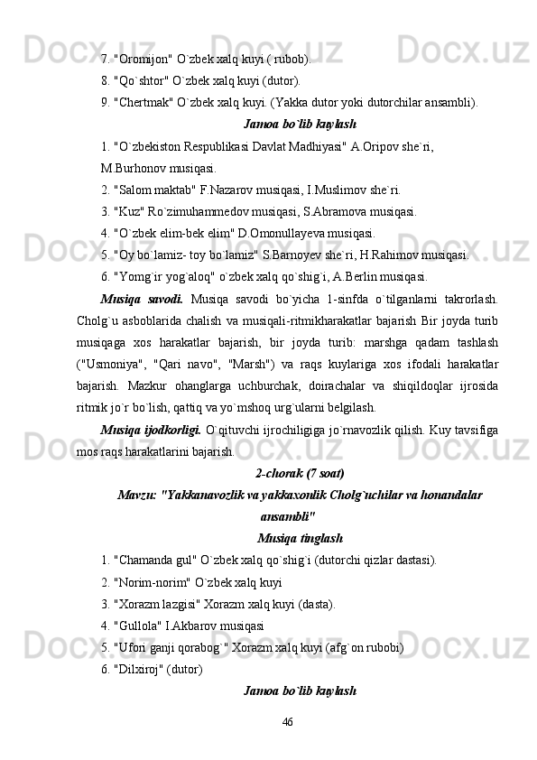 7. "Oromijon" O`zbek xalq kuyi ( rubob).
8. "Qo`shtor" O`zbek xalq kuyi (dutor).
9. "Chertmak" O`zbek xalq kuyi. (Yakka dutor yoki dutorchilar ansambli).
Jamoa bo`lib kuylash
1. "O`zbekiston Respublikasi Davlat Madhiyasi" A.Oripov she`ri,
M.Burhonov musiqasi.
2. "Salom maktab" F.Nazarov musiqasi, I.Muslimov she`ri.
3. "Kuz" Ro`zimuhammedov musiqasi, S.Abramova musiqasi.
4. "O`zbek elim-bek elim" D.Omonullayeva musiqasi.
5. "Oy bo`lamiz- toy bo`lamiz" S.Barnoyev she`ri, H.Rahimov musiqasi.
6. "Yomg`ir yog`aloq" o`zbek xalq qo`shig`i, A.Berlin musiqasi.
Musiqa   savodi.   Musiqa   savodi   bo`yicha   1-sinfda   o`tilganlarni   takrorlash.
Cholg`u   asboblarida   chalish   va   musiqali-ritmikharakatlar   bajarish   Bir   joyda   turib
musiqaga   xos   harakatlar   bajarish,   bir   joyda   turib:   marshga   qadam   tashlash
("Usmoniya",   "Qari   navo",   "Marsh")   va   raqs   kuylariga   xos   ifodali   harakatlar
bajarish.   Mazkur   ohanglarga   uchburchak,   doirachalar   va   shiqildoqlar   ijrosida
ritmik jo`r bo`lish, qattiq va yo`mshoq urg`ularni belgilash. 
Musiqa ijodkorligi.  O`qituvchi ijrochiligiga jo`rnavozlik qilish. Kuy tavsifiga
mos raqs harakatlarini bajarish.
2-chorak (7 soat)
Mavzu: "Yakkanavozlik va yakkaxonlik Cholg`uchilar va honandalar
ansambli"
Musiqa tinglash
1. "Chamanda gul" O`zbek xalq qo`shig`i (dutorchi qizlar dastasi).
2. "Norim-norim" O`zbek xalq kuyi
3. "Xorazm lazgisi" Xorazm xalq kuyi (dasta).
4. "Gullola" I.Akbarov musiqasi
5. "Ufori ganji qorabog`" Xorazm xalq kuyi (afg`on rubobi)
6. "Dilxiroj" (dutor)
Jamoa bo`lib kuylash
46 
