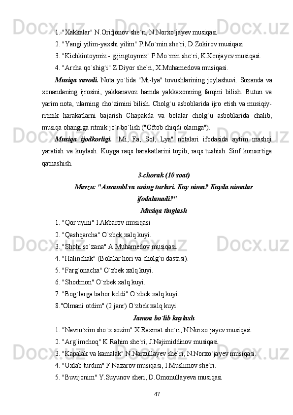 1. "Xakkalar" N.Orifjonov she`ri, N.Norxo`jayev musiqasi
2. "Yangi yilim-yaxshi yilim" P.Mo`min she`ri, D.Zokirov musiqasi.
3. "Kichkintoymiz - gijingtoymiz" P.Mo`min she`ri, K.Kenjayev musiqasi.
4. "Archa qo`shig`i" Z.Diyor she`ri, X.Muhamedova musiqasi.
Musiqa savodi.   Nota yo`lida "Mi-lya" tovushlarining joylashuvi.   Sozanda va
xonandaning   ijrosini,   yakkanavoz   hamda   yakkaxonning   farqini   bilish.   Butun   va
yarim nota, ularning cho`zimini bilish. Cholg`u asboblarida ijro etish va musiqiy-
ritmik   harakatlarni   bajarish   Chapakda   va   bolalar   cholg`u   asboblarida   chalib,
musiqa ohangiga ritmik jo`r bo`lish ("Oftob chiqdi olamga").
Musiqa   ijodkorligi.   "Mi,   Fa,   Sol,   Lya"   notalari   ifodasida   aytim   mashqi
yaratish   va   kuylash.   Kuyga   raqs   harakatlarini   topib,   raqs   tushish.   Sinf   konsertiga
qatnashish.
3-chorak (10 soat)
Mavzu: "Ansambl va uning turlari. Kuy nima? Kuyda nimalar
ifodalanadi?"
Musiqa tinglash
1. "Qor uyini" I.Akbarov musiqasi
2. "Qashqarcha" O`zbek xalq kuyi.
3. "Shohi so`zana" A.Muhamedov musiqasi.
4. "Halinchak" (Bolalar hori va cholg`u dastasi).
5. "Farg`onacha" O`zbek xalq kuyi.
6. "Shodmon" O`zbek xalq kuyi.
7. "Bog`larga bahor keldi" O`zbek xalq kuyi.
8."Olmani otdim" (2 janr) O`zbek xalq kuyi.
Jamoa bo`lib kuylash
1. "Navro`zim sho`x sozim" X.Raxmat she`ri, N.Norxo`jayev musiqasi.
2. "Arg`imchoq" K.Rahim she`ri, J.Najimiddinov musiqasi.
3. "Kapalak va kamalak" N.Narzullayev she`ri, N.Norxo`jayev musiqasi.
4. "Uxlab turdim" F.Nazarov musiqasi, I.Muslimov she`ri.
5. "Buvijonim" Y.Suyunov sheri, D.Omonullayeva musiqasi
47 