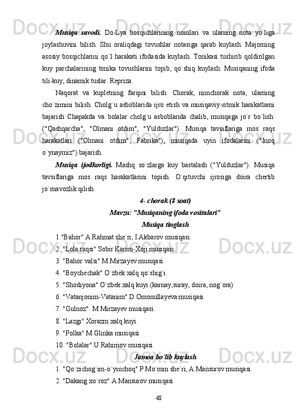 Musiqa   savodi.   Do-Lya   bosqichlarining   nomlari   va   ularning   nota   yo`liga
joylashuvini   bilish.   Shu   oraliqdagi   tovushlar   notasiga   qarab   kuylash.   Majorning
asosiy   bosqichlarini   qo`l   harakati   ifodasida   kuylash.   Tonikasi   tushirib  qoldirilgan
kuy   parchalarining   tonika   tovushlarini   topib,   qo`shiq   kuylash.   Musiqaning   ifoda
tili-kuy, dinamik tuslar. Repriza.
Naqorat   va   kupletning   farqini   bilish.   Chorak,   nimchorak   nota,   ularning
cho`zimini  bilish. Cholg`u asboblarida ijro etish va musiqaviy-ritmik harakatlarni
bajarish   Chapakda   va   bolalar   cholg`u   asboblarida   chalib,   musiqaga   jo`r   bo`lish.
("Qashqarcha",   "Olmani   otdim",   "Yulduzlar").   Musiqa   tavsiflariga   mos   raqs
harakatlari   ("Olmani   otdim",   Fabrika"),   musiqada   uyin   ifodalarini   ("Inoq
o`ynaymiz") bajarish.
Musiqa   ijodkorligi.   Mashq   so`zlarga   kuy   bastalash   ("Yulduzlar").   Musiqa
tavsiflariga   mos   raqs   harakatlarini   topish.   O`qituvchi   ijrosiga   doira   chertib
jo`rnavozlik qilish.
4- chorak (8 soat)
Mavzu: "Musiqaning ifoda vositalari"
Musiqa tinglash
1."Bahor" A.Rahmat she`ri, I.Akbarov musiqasi.
2. "Lola raqsi" Sobir Karim-Xoji musiqasi.
3. "Bahor valsi" M.Mirzayev musiqasi.
4. "Boychechak" O`zbek xalq qo`shig`i.
5. "Shodiyona" O`zbek xalq kuyi.(karnay,suray, doira, nog`ora)
6. "Vatanjonim-Vatanim" D.Omonullayeva musiqasi.
7. "Gulnoz". M.Mirzayev musiqasi.
8. "Lazgi" Xorazm xalq kuyi.
9. "Polka" M.Glinka musiqasi
10. "Bolalar" U.Rahimov musiqasi.
Jamoa bo`lib kuylash
1. "Qo`zichog`im-o`yinchoq" P.Mo`min she`ri, A.Mansurov musiqasi.
2. "Dakang xo`roz" A.Mansurov musiqasi
48 