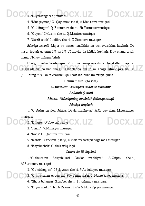 3. "O`ynasangchi tipratikon"
4. "Muzqaymoq" O`.Qayumov she`ri, A.Mansurov musiqasi.
5. "G`ildiragim" Q. Baxromov she`ri, Sh.Yormatov musiqasi.
6. "Quyon" I.Muslim she`ri, Q.Mamirov musiqasi.
7. "Sehrli ertak" I.Jalilov she`ri, X.Xasanova musiqasi.
Musiqa   savodi.   Major   va   minor   tonalliklarida   uchtovushlikni   kuylash.   Do
major   tovush  qatorini   2/4 va  3/4 o`lchovlarida taktlab  kuylash.  Kuy-ohang orqali
uning o`lchov birligini bilish
Cholg`u   asboblarida   ijro   etish   vamusiqaviy-ritmik   harakatlar   bajarish
Chapakda   va   bolalar   cholg`u   asboblarida   chalib   musiqaga   ritmik   jo`r   bo`lish
("G`ildiragim"). Doira chalishni qo`l harakati bilan imitatsiya qilish.
Uchinchi sinf. (34 soat)
Yil mavzusi: "Musiqada shakl va mazmun"
1-chorak (9 soat)
Mavzu: "Musiqaning tuzilishi" (Musiqa nutqi)
Musiqa tinglash
1. "O`zbekiston Respublikasi Davlat madhiyasi" A.Oripov sheri, M.Burxonov
musiqasi.
2. "Dilxiroj"O`zbek xalq kuyi
3. "Jonon" M.Mirzayev musiqasi.
4. "Raqs" G`.Qodirov musiqasi.
5. "Rohat" O`zbek xalq kuyi, D.Zokirov fortepianoga moslashtirgan.
6. "Boychechak" O`zbek xalq kuyi.
Jamoa bo`lib kuylash
1."O`zbekiston   Respublikasi   Davlat   madhiyasi"   A.Oripov   she`ri,
M.Burxonov musiqasi.
2. "Qo`zichog`im" I.Sulaymon she`ri, P.Abdullayev musiqasi.
3. "Oltin paxtam-oppog`im" P.Mo`min she`ri, N.Norxo`jayev musiqasi.
4. "Sho`x bolaman" S.Jabbor she`ri, H.Rahimov musiqasi.
5. "Diyor madhi" Habib Raxmat she`ri N.Norxo`jayev musiqasi
49 
