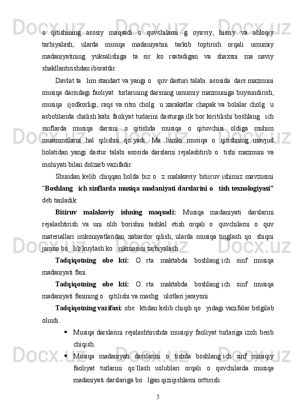 o qitishining   asosiy   maqsadi   o quvchilarni   g oyaviy,   hissiy   va   ahloqiy  
tarbiyalash,   ularda   musiqa   madaniyatini   tarkib   toptirish   orqali   umumiy
madaniyatining   yuksalishiga   ta sir   ko rsatadigan   va   shaxsni   ma naviy	
  
shakllantirishdan iboratdir. 
Davlat ta lim standart va yangi o quv dasturi talabi  asosida  dars mazmuni	
 
musiqa darsidagi faoliyat   turlarining darsning umumiy mazmuniga buysundirish,
musiqa     ijodkorligi,   raqs   va   ritm   cholg u   xarakatlar   chapak   va   bolalar   cholg u	
 
asboblarida chalish kabi faoliyat turlarini dasturga ilk bor kiritilishi boshlang ich	

sinflarda   musiqa   darsini   o qitishda   musiqa   o qituvchisi   oldiga   muhim	
 
muammolarni   hal   qilishni   qo`yadi.   Ma lumki   musiqa   o qitishning   mavjud	
 
holatidan   yangi   dastur   talabi   asosida   darslarni   rejalashtirib   o tishi   mazmuni   va	

mohiyati bilan dolzarb vazifadir. 
Shundan   kelib   chiqqan   holda   biz   o z   malakaviy   bitiiruv   ishimiz   mavzusini	

“ Boshlang ich sinflarda musiqa madaniyati darslarini  o tish texnologiyasi”	
 
deb tanladik 
Bitiruv   malakaviy   ishning   maqsadi:   Musiqa   madaniyati   darslarini
rejalashtirish   va   uni   olib   borishni   tashkil   etish   orqali   o quvchilarni   o quv	
 
materiallari   imkoniyatlaridan   xabardor   qilish,   ularda   musiqa   tinglash   qo shiqni	

jamoa bo lib kuylash ko nikmasini tarbiyalash. 	
 
Tadqiqotning   obe kti:	
   O rta   maktabda   boshlang`ich   sinf   musiqa	
madaniyati fani.
Tadqiqotning   obe kti:	
   O rta   maktabda   boshlang`ich   sinf   musiqa	
madaniyati fanining o qitilishi va mashg ulotlari jarayoni. 	
 
Tadqiqotning vazifasi:  obe ktidan kelib chiqib qo yidagi vazifalar belgilab	
 
olindi. 
 Musiqa   darslarini   rejalashtirishda   musiqiy   faoliyat   turlariga   izoh   berib
chiqish. 
 Musiqa   madaniyati   darslarini   o tishda   boshlang`ich   sinf   musiqiy	

faoliyat   turlarini   qo`llash   uslublari   orqali   o quvchilarda   musiqa	

madaniyati darslariga bo lgan qiziqishlarni orttirish. 	

5 