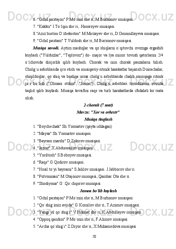 6. "Ochil paxtajon" P.Mo`min she`ri, M.Burhonov musiqasi.
7. "Kakku" I.To`lqin she`ri, .Hamroyev musiqasi
8."Aziz buston O`zbekiston" M.Mirzayev she`ri, D.Omonullayeva musiqasi.
9. "Ochil paxtam" T.Yuldosh she`ri, M.Burxonov musiqasi.
Musiqa  savodi.   Aytim  mashqlar   va  qo`shiqlarni   o`qituvchi   ovoziga ergashib
kuylash   ("Yulduzlar",   "Teplovoz")   do-   major   va   lya   minor   tovush   qatorlarini   2/4
o`lchovida   dirijorlik   qilib   kuylash.   Chorak   va   nim   chorak   pauzalarni   bilish.
Cholg`u asboblarida ijro etish va musiqaviy-ritmik harakatlar bajarish Doirachalar,
shiqildoqlar, qo`shiq  va boshqa  urma cholg`u asboblarida chalib musiqaga  ritmik
jo`r   bo`lish   ("Olmani   otdim",   "Jonon").   Cholg`u   asboblari   tovushlarini   ovozda
taqlid   qilib   kuylash.   Musiqa   tavsifini   raqs   va   turli   harakatlarda   ifodalab   ko`rsata
olish.
2-chorak (7 soat)
Mavzu: "Xor va orkestr"
Musiqa tinglash
1. "Boychechak" Sh.Yormatov (qayta ishlagan)
2. "Maysa" Sh.Yormatov musiqasi.
3. "Bayram marshi" D.Zokirov musiqasi.
4. "Jazoir" X.Abdurasulov musiqasi.
5. "Yoriltosh" S.Boboyev musiqasi.
6. "Raqs" G.Qodirov musiqasi.
7. "Hosil to`yi bayrami" S.Jalilov musiqasi. J.Jabborov she`ri.
8. "Polvonman" M.Otajonov musiqasi, Qambar Ota she`ri.
9. "Shodiyona" G`.Qo`chqorov musiqasi.
Jamoa bo`lib kuylash
1. "Ochil paxtajon" P.Mo`min she`ri, M.Burhonov musiqasi.
2. "Qo`shig`imiz avjida" G`Komilov she`ri, T.Azimov musiqasi.
3. "Yangi yil qo`shig`i" V.Hikmat she`ri, K.Abdullayev musiqasi.
4. "Oppoq qandim" P.Mo`min she`ri, F.Alimov musiqasi.
5. "Archa qo`shig`i" Z.Diyor she`ri, X.Muhamedova musiqasi
50 