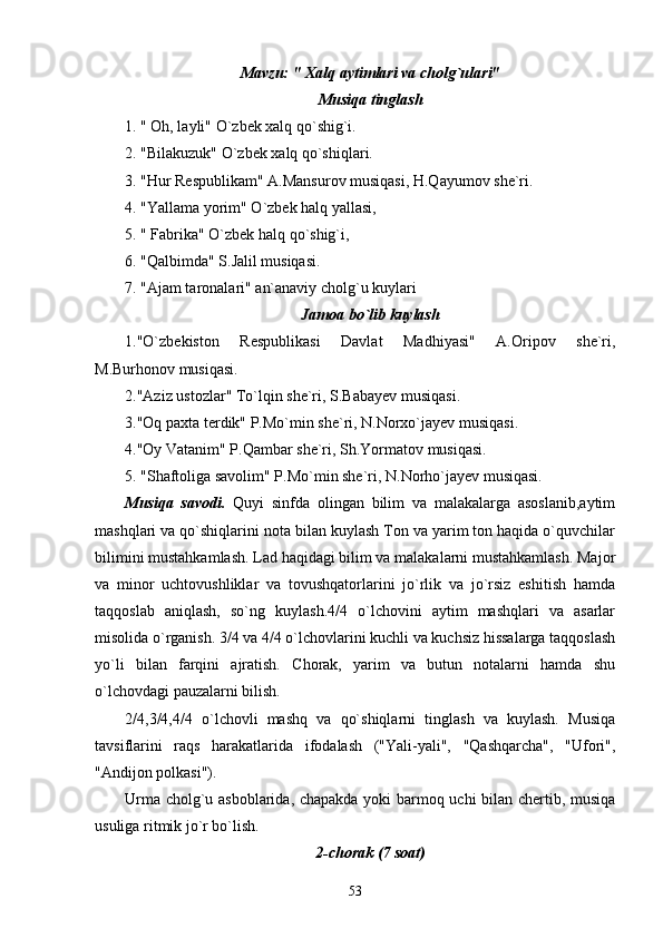 Mavzu: " Xalq aytimlari va cholg`ulari"
Musiqa tinglash
1. " Oh, layli" O`zbek xalq qo`shig`i.
2. "Bilakuzuk" O`zbek xalq qo`shiqlari.
3. "Hur Respublikam" A.Mansurov musiqasi, H.Qayumov she`ri.
4. "Yallama yorim" O`zbek halq yallasi,
5. " Fabrika" O`zbek halq qo`shig`i,
6. "Qalbimda" S.Jalil musiqasi.
7. "Ajam taronalari" an`anaviy cholg`u kuylari 
Jamoa bo`lib kuylash
1."O`zbekiston   Respublikasi   Davlat   Madhiyasi"   A.Oripov   she`ri,
M.Burhonov musiqasi.
2."Aziz ustozlar" To`lqin she`ri, S.Babayev musiqasi.
3."Oq paxta terdik" P.Mo`min she`ri, N.Norxo`jayev musiqasi.
4."Oy Vatanim" P.Qambar she`ri, Sh.Yormatov musiqasi.
5. "Shaftoliga savolim" P.Mo`min she`ri, N.Norho`jayev musiqasi.
Musiqa   savodi.   Quyi   sinfda   olingan   bilim   va   malakalarga   asoslanib,aytim
mashqlari va qo`shiqlarini nota bilan kuylash Ton va yarim ton haqida o`quvchilar
bilimini mustahkamlash. Lad haqidagi bilim va malakalarni mustahkamlash. Major
va   minor   uchtovushliklar   va   tovushqatorlarini   jo`rlik   va   jo`rsiz   eshitish   hamda
taqqoslab   aniqlash,   so`ng   kuylash.4/4   o`lchovini   aytim   mashqlari   va   asarlar
misolida o`rganish. 3/4 va 4/4 o`lchovlarini kuchli va kuchsiz hissalarga taqqoslash
yo`li   bilan   farqini   ajratish.   Chorak,   yarim   va   butun   notalarni   hamda   shu
o`lchovdagi pauzalarni bilish.
2/4,3/4,4/4   o`lchovli   mashq   va   qo`shiqlarni   tinglash   va   kuylash.   Musiqa
tavsiflarini   raqs   harakatlarida   ifodalash   ("Yali-yali",   "Qashqarcha",   "Ufori",
"Andijon polkasi").
Urma cholg`u asboblarida, chapakda yoki barmoq uchi bilan chertib, musiqa
usuliga ritmik jo`r bo`lish.
2-chorak (7 soat)
53 