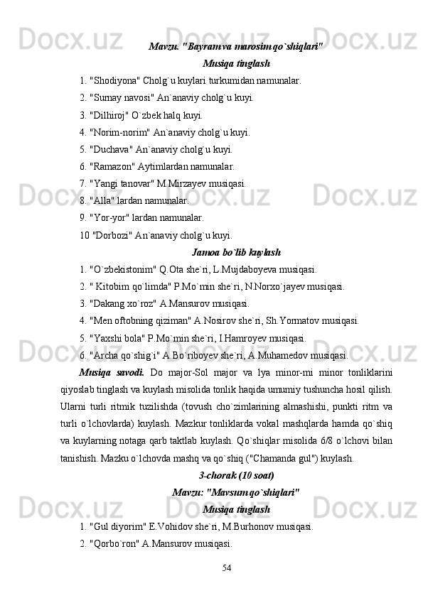 Mavzu. "Bayram va marosim qo`shiqlari"
Musiqa tinglash
1. "Shodiyona" Cholg`u kuylari turkumidan namunalar.
2. "Surnay navosi" An`anaviy cholg`u kuyi.
3. "Dilhiroj" O`zbek halq kuyi.
4. "Norim-norim" An`anaviy cholg`u kuyi.
5. "Duchava" An`anaviy cholg`u kuyi.
6. "Ramazon" Aytimlardan namunalar.
7. "Yangi tanovar" M.Mirzayev musiqasi.
8. "Alla" lardan namunalar.
9. "Yor-yor" lardan namunalar.
10 "Dorbozi" An`anaviy cholg`u kuyi.
Jamoa bo`lib kuylash
1. "O`zbekistonim" Q.Ota she`ri, L.Mujdaboyeva musiqasi.
2. " Kitobim qo`limda" P.Mo`min she`ri, N.Norxo`jayev musiqasi.
3. "Dakang xo`roz" A.Mansurov musiqasi.
4. "Men oftobning qiziman" A.Nosirov she`ri, Sh.Yormatov musiqasi.
5. "Yaxshi bola" P.Mo`min she`ri, I.Hamroyev musiqasi.
6. "Archa qo`shig`i" A.Bo`riboyev she`ri, A.Muhamedov musiqasi.
Musiqa   savodi.   Do   major-Sol   major   va   lya   minor-mi   minor   tonliklarini
qiyoslab tinglash va kuylash misolida tonlik haqida umumiy tushuncha hosil qilish.
Ularni   turli   ritmik   tuzilishda   (tovush   cho`zimlarining   almashishi,   punkti   ritm   va
turli   o`lchovlarda)   kuylash.   Mazkur   tonliklarda   vokal   mashqlarda   hamda   qo`shiq
va kuylarning notaga qarb taktlab kuylash. Qo`shiqlar misolida 6/8 o`lchovi bilan
tanishish. Mazku o`lchovda mashq va qo`shiq ("Chamanda gul") kuylash.
3-chorak (10 soat)
Mavzu: "Mavsum qo`shiqlari"
Musiqa tinglash
1. "Gul diyorim" E.Vohidov she`ri, M.Burhonov musiqasi.
2. "Qorbo`ron" A.Mansurov musiqasi.
54 