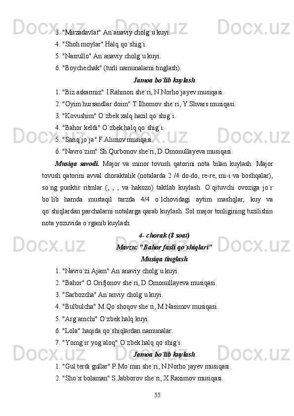 3. "Mirzadavlat" An`anaviy cholg`u kuyi.
4. "Shoh moylar" Halq qo`shig`i.
5. "Nasrullo" An`anaviy cholg`u kuyi.
6. "Boychechak" (turli namunalarni tinglash).
Jamoa bo`lib kuylash
1. "Biz askarmiz" I.Rahmon she`ri, N.Norho`jayev musiqasi.
2. "Oyim hursandlar doim" T.Ilhomov she`ri, Y.Shvars musiqasi.
3. "Kovushim" O`zbek xalq hazil qo`shig`i.
4. "Bahor keldi" O`zbek halq qo`shig`i.
5. "Sariq jo`ja" F.Alimov musiqasi.
6. "Navro`zim" Sh.Qurbonov she`ri, D.Omonullayeva musiqasi.
Musiqa   savodi.   Major   va   minor   tovush   qatorini   nota   bilan   kuylash.   Major
tovush qatorini  avval choraktalik (notalarda 2 /4 do-do, re-re, mi-i va boshqalar),
so`ng   punktir   ritmlar   (,   ,   ,   va   hakozo)   taktlab   kuylash.   O`qituvchi   ovoziga   jo`r
bo`lib   hamda   mustaqil   tarzda   4/4   o`lchovidagi   aytim   mashqlar,   kuy   va
qo`shiqlardan parchalarni notalarga qarab kuylash. Sol major tonligining tuzilishin
nota yozuvida o`rganib kuylash.
4- chorak (8 soat)
Mavzu: "Bahor fasli qo`shiqlari"
Musiqa tinglash
1. "Navro`zi Ajam" An`anaviy cholg`u kuyi.
2. "Bahor" O.Orifjonov she`ri, D.Omonullayeva musiqasi.
3. "Sarbozcha" An`anviy cholg`u kuyi.
4. "Bulbulcha" M.Qo`shoqov she`ri, M.Nasimov musiqasi.
5. "Arg`amchi" O`zbek halq kuyi.
6. "Lola" haqida qo`shiqlardan namunalar.
7. "Yomg`ir yog`aloq" O`zbek halq qo`shig`i.
Jamoa bo`lib kuylash
1. "Gul terdi gullar" P.Mo`min she`ri, N.Norho`jayev musiqasi.
2. "Sho`x bolaman" S.Jabborov she`ri, X.Raximov musiqasi.
55 