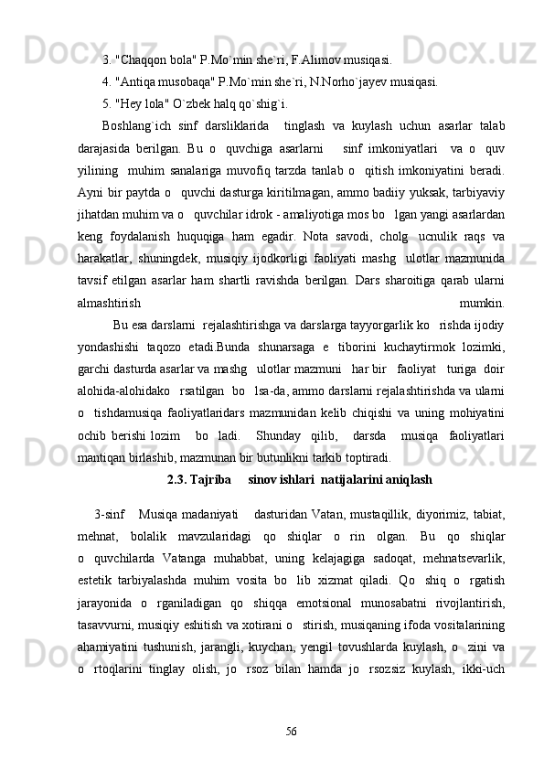 3. "Chaqqon bola" P.Mo`min she`ri, F.Alimov musiqasi.
4. "Antiqa musobaqa" P.Mo`min she`ri, N.Norho`jayev musiqasi.
5. "Hey lola" O`zbek halq qo`shig`i.
Boshlang`ich   sinf   d a rsliklari da     tinglash   va   kuylash   uchun   asarlar   talab
darajasida   berilgan.   Bu   o quvchiga   asarlarni       sinf   imkoniyatlari     va   o quv 
yilining     muhim   sanalariga   muvofiq   tarzda   tanlab   o qitish   imkoniyatini   beradi.	

Ayni bir paytda o quvchi dasturga kiritilmagan, ammo badiiy yuksak, tarbiyaviy	

jihatdan muhim va o quvchilar idrok - amaliyotiga mos bo lgan yangi asarlardan	
 
keng   foydalanish   huquqiga   ham   egadir.   Nota   savodi,   cholg ucnulik   raqs   va	

harakatlar,   shuningdek,   musiqiy   ijodkorligi   faoliyati   mashg ulotlar   mazmunida	

tavsif   etilgan   asarlar   ham   shartli   ravishda   berilgan.   Dars   sharoitiga   qarab   ularni
almashtirish   mumkin.
          Bu esa darslarni  rejalashtirishga va darslarga tayyorgarlik ko rishda ijodiy	

yondashishi   taqozo   etadi.Bunda   shunarsaga   e tiborini   kuchaytirmok   lozimki,	

garchi dasturda asarlar va mashg ulotlar mazmuni   har bir   faoliyat   turiga  doir	

alohida-alohidako rsatilgan  bo lsa-da, ammo darslarni rejalashtirishda va ularni	
 
o tishdamusiqa   faoliyatlaridars   mazmunidan   kelib   chiqishi   va   uning   mohiyatini	

ochib   berishi   lozim       bo ladi.       Shunday     qilib,       darsda       musiqa     faoliyatlari	

mantiqan birlashib, mazmunan bir butunlikni tarkib toptiradi. 
2.3. Tajriba   sinov ishlari  natijalarini aniqlash	

3-sinf   Musiqa   madaniyati   dasturidan   Vatan,   mustaqillik,   diyorimiz,   tabiat,	
 
mehnat,   bolalik   mavzularidagi   qo shiqlar   o rin   olgan.   Bu   qo shiqlar	
  
o quvchilarda   Vatanga   muhabbat,   uning   kelajagiga   sadoqat,   mehnatsevarlik,	

estetik   tarbiyalashda   muhim   vosita   bo lib   xizmat   qiladi.   Qo shiq   o rgatish	
  
jarayonida   o rganiladigan   qo shiqqa   emotsional   munosabatni   rivojlantirish,	
 
tasavvurni, musiqiy eshitish va xotirani o stirish, musiqaning ifoda vositalarining	

ahamiyatini   tushunish,   jarangli,   kuychan,   yengil   tovushlarda   kuylash,   o zini   va	

o rtoqlarini   tinglay   olish,   jo rsoz   bilan   hamda   jo rsozsiz   kuylash,   ikki-uch	
  
56 