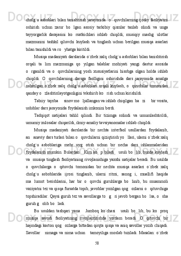 cholg`u asboblari bilan tanishtirish jarayonida   o quvchilarning ijodiy faoliyatini
oshirish   uchun   zarur   bo lgan   asosiy   tarkibiy   qismlar   tanlab   olindi   va   unga	

tayyorgarlik   darajasini   ko rsatkichlari   ishlab   chiqildi;   musiqiy   mashg ulotlar
 
mazmunini   tashkil   qiluvchi   kuylash   va   tinglash   uchun   berilgan   musiqa   asarlari
bilan tanishildi va ro yhatga kiritildi. 	

Musiqa madaniyati darslarida o`zbek xalq cholg`u asboblari bilan tanishtirish
orqali   ta lim   mazmuniga   qo yilgan   talablar   mohiyati   yangi   dastur   asosida	
 
o rganildi   va   o quvchilarning   yosh   xususiyatlarini   hisobga   olgan   holda   ishlab	
 
chiqildi.   O quvchilarning   darsga   faolligini   oshirishda   dars   jarayonida   amalga	

oshirilgan   o`zbek   xalq   cholg`u   asboblari   orqali   kuylash,   o quvchilar   tomonidan	

qanday o zlashtirilayotganligini tekshirib ko rish uchun kirishildi. 	
 
Tabiiy  tajriba   sinov mo ljallangan va ishlab chiqilgan  ba zi   bir vosita,	
   
uslublar dars jarayonida foydalanish imkonini berdi.
Tadqiqot   natijalari   tahlil   qilindi.   Bir   tizimga   solindi   va   umumlashtirildi,
umumiy xulosalar chiqarildi, ilmiy-amaliy tavsiyanomalar ishlab chiqildi. 
Musiqa   madaniyati   darslarida   bir   nechta   interfaol   usullardan   foydalanib,
an anaviy dars turlari bilan o quvchilarni qiziqtirish yo llari, ularni o`zbek xalq	
  
cholg`u   asboblariga   mehr   uyg otish   uchun   bir   necha   dars   ishlanmalaridan	

foydalanish mumkin. Bulardan  Kim ko p biladi  usuli bo lib, bunda kuylash
   
va   musiqa tinglash faoliyatining rivojlanishiga yaxshi  natijalar beradi. Bu usulda
o quvchilarga   o qituvchi   tomonidan   bir   nechta   musiqa   asarlari   o`zbek   xalq	
 
cholg`u   asboblarida   ijrosi   tinglanib,   ularni   ritmi,   sanog i,   muallifi   haqida	

ma lumot   berishlarini,   har   bir   o quvchi   guruhlarga   bo linib,   bu   muammoli	
  
vaziyatni tez va qisqa fursatda topib, javoblar yozilgan qog ozlarni o qituvchiga	
 
topshiradilar. Qaysi guruh tez va savollarga to g ri javob bergan bo lsa, o sha	
   
guruh g olib bo ladi. 	
 
Bu   usuldan   tashqari   yana   Jumboq   ko`chasi   usuli   bo lib,   bu   ko proq	
   
musiqa   savodi   faoliyatining   rivojlantirishda   yordam   beradi.   O qituvchi   bir	

hajmdagi karton qog ozlarga bittadan qirqta qisqa va aniq savollar yozib chiqadi.	

Savollar   nimaga   va   nima   uchun   tamoyiliga   moslab   tuziladi.   Masalan:   o`zbek	
 
58 