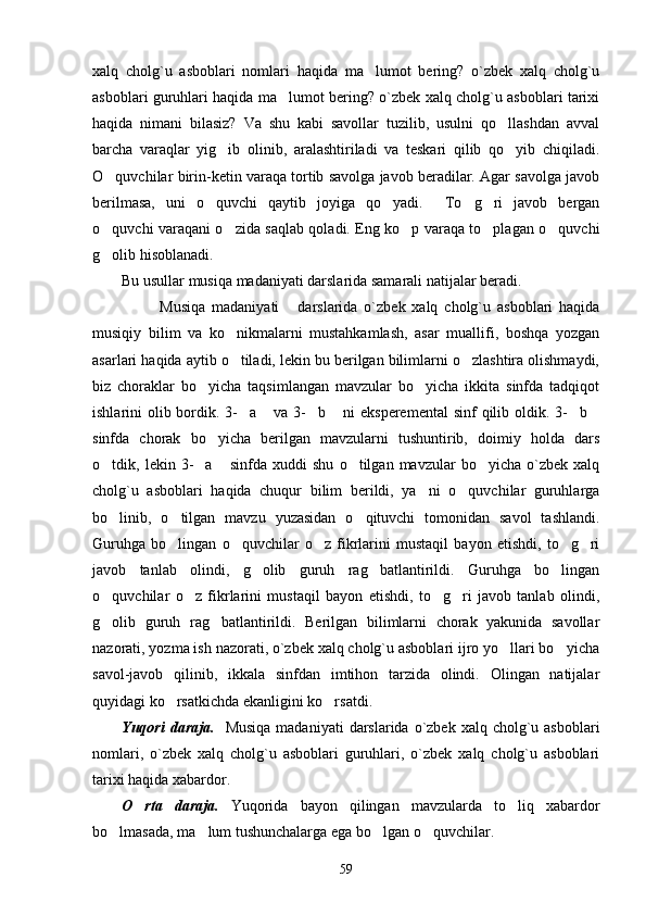 xalq   cholg`u   asboblari   nomlari   haqida   ma lumot   bering?   o`zbek   xalq   cholg`u
asboblari guruhlari haqida ma lumot bering? o`zbek xalq cholg`u asboblari tarixi	

haqida   nimani   bilasiz?   Va   shu   kabi   savollar   tuzilib,   usulni   qo llashdan   avval	

barcha   varaqlar   yig ib   olinib,   aralashtiriladi   va   teskari   qilib   qo yib   chiqiladi.	
 
O quvchilar birin-ketin varaqa tortib savolga javob beradilar. Agar savolga javob	

berilmasa,   uni   o quvchi   qaytib   joyiga   qo yadi.     To g ri   javob   bergan	
   
o quvchi varaqani o zida saqlab qoladi. Eng ko p varaqa to plagan o quvchi	
    
g olib hisoblanadi.

Bu usullar musiqa madaniyati darslarida samarali natijalar beradi. 
  Musiqa   madaniyati   darslarida   o`zbek   xalq   cholg`u   asboblari   haqida	
 
musiqiy   bilim   va   ko nikmalarni   mustahkamlash,   asar   muallifi,   boshqa   yozgan	

asarlari haqida aytib o tiladi, lekin bu berilgan bilimlarni o zlashtira olishmaydi,
 
biz   choraklar   bo yicha   taqsimlangan   mavzular   bo yicha   ikkita   sinfda   tadqiqot	
 
ishlarini olib bordik. 3- a  va 3- b  ni  eksperemental  sinf  qilib oldik. 3- b	
     
sinfda   chorak   bo yicha   berilgan   mavzularni   tushuntirib,   doimiy   holda   dars	

o tdik,  lekin   3- a   sinfda   xuddi   shu   o tilgan  mavzular   bo yicha   o`zbek   xalq	
    
cholg`u   asboblari   haqida   chuqur   bilim   berildi,   ya ni   o quvchilar   guruhlarga	
 
bo linib,   o tilgan   mavzu   yuzasidan   o qituvchi   tomonidan   savol   tashlandi.	
  
Guruhga   bo lingan   o quvchilar   o z   fikrlarini   mustaqil   bayon   etishdi,   to g ri	
    
javob   tanlab   olindi,   g olib   guruh   rag batlantirildi.   Guruhga   bo lingan	
  
o quvchilar   o z   fikrlarini   mustaqil   bayon   etishdi,   to g ri   javob   tanlab   olindi,	
   
g olib   guruh   rag batlantirildi.   Berilgan   bilimlarni   chorak   yakunida   savollar
 
nazorati, yozma ish nazorati, o`zbek xalq cholg`u asboblari ijro yo llari bo yicha	
 
savol-javob   qilinib,   ikkala   sinfdan   imtihon   tarzida   olindi.   Olingan   natijalar
quyidagi ko rsatkichda ekanligini ko rsatdi. 	
 
Yuqori  daraja.     Musiqa  madaniyati  darslarida  o`zbek  xalq  cholg`u  asboblari
nomlari,   o`zbek   xalq   cholg`u   asboblari   guruhlari,   o`zbek   xalq   cholg`u   asboblari
tarixi haqida xabardor. 
O rta   daraja.	
   Yuqorida   bayon   qilingan   mavzularda   to liq   xabardor	
bo lmasada, ma lum tushunchalarga ega bo lgan o quvchilar. 	
   
59 