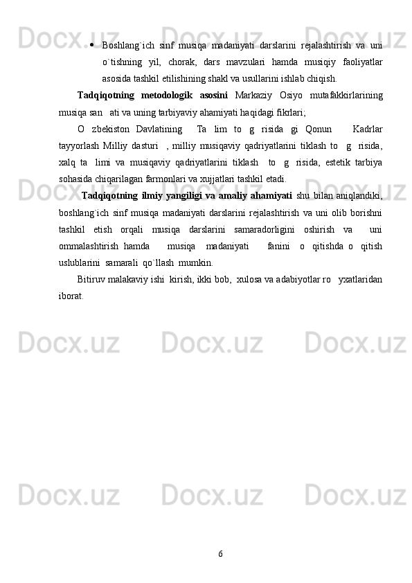  Boshlang`ich   sinf   musiqa   madaniyati   darslarini   rejalashtirish   va   uni
o`tishning   yil,   chorak,   dars   mavzulari   hamda   musiqiy   faoliyatlar
asosida tashkil etilishining shakl va usullarini ishlab chiqish. 
Tadqiqotning   metodologik   asosini   Markaziy   Osiyo   mutafakkirlarining
musiqa san ati va uning tarbiyaviy ahamiyati haqidagi fikrlari; 
O zbekiston   Davlatining   Ta lim   to g risida gi   Qonun     Kadrlar	
      
tayyorlash   Milliy   dasturi ,   milliy   musiqaviy   qadriyatlarini   tiklash   to g risida,	
  
xalq   ta limi   va   musiqaviy   qadriyatlarini   tiklash     to g risida,   estetik   tarbiya	
  
sohasida chiqarilagan farmonlari va xujjatlari tashkil etadi. 
  Tadqiqotning   ilmiy   yangiligi   va   amaliy   ahamiyati   shu   bilan   aniqlandiki,
boshlang`ich   sinf   musiqa   madaniyati   darslarini   rejalashtirish   va   uni   olib   borishni
tashkil   etish   orqali   musiqa   darslarini   samaradorligini   oshirish   va     uni
ommalashtirish   hamda     musiqa     madaniyati     fanini     o qitishda   o qitish	
   
uslublarini  samarali  qo`llash  mumkin. 
Bitiruv malakaviy ishi  kirish, ikki bob,  xulosa va adabiyotlar ro yxatlaridan	

iborat. 
6 