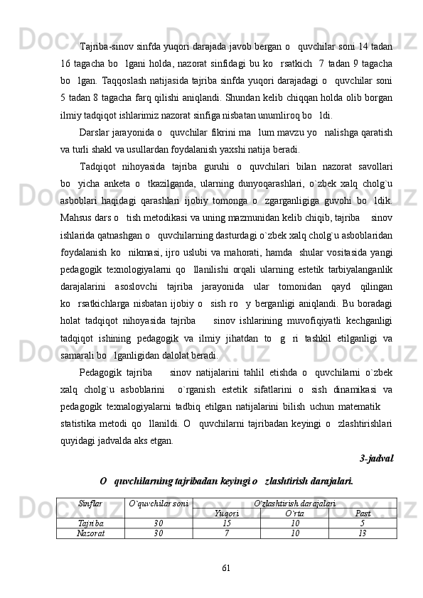 Tajriba-sinov sinfda yuqori darajada javob bergan o quvchilar soni 14 tadan
16   tagacha   bo lgani   holda,   nazorat   sinfidagi   bu   ko rsatkich     7   tadan   9   tagacha	
 
bo lgan. Taqqoslash natijasida tajriba sinfda yuqori darajadagi  o quvchilar soni	
 
5 tadan 8 tagacha farq qilishi aniqlandi. Shundan kelib chiqqan holda olib borgan
ilmiy tadqiqot ishlarimiz nazorat sinfiga nisbatan unumliroq bo ldi. 	

Darslar jarayonida o quvchilar fikrini ma lum mavzu yo nalishga qaratish	
  
va turli shakl va usullardan foydalanish yaxshi natija beradi. 
Tadqiqot   nihoyasida   tajriba   guruhi   o quvchilari   bilan   nazorat   savollari	

bo yicha   anketa   o tkazilganda,   ularning   dunyoqarashlari,   o`zbek   xalq   cholg`u	
 
asboblari   haqidagi   qarashlari   ijobiy   tomonga   o zgarganligiga   guvohi   bo ldik.	
 
Mahsus dars o tish metodikasi va uning mazmunidan kelib chiqib, tajriba  sinov	
 
ishlarida qatnashgan o quvchilarning dasturdagi o`zbek xalq cholg`u asboblaridan	

foydalanish   ko nikmasi,   ijro  uslubi   va   mahorati,  hamda     shular   vositasida   yangi	

pedagogik   texnologiyalarni   qo llanilishi   orqali   ularning   estetik   tarbiyalanganlik	

darajalarini   asoslovchi   tajriba   jarayonida   ular   tomonidan   qayd   qilingan
ko rsatkichlarga   nisbatan   ijobiy   o sish   ro y   berganligi   aniqlandi.   Bu   boradagi	
  
holat   tadqiqot   nihoyasida   tajriba     sinov   ishlarining   muvofiqiyatli   kechganligi	

tadqiqot   ishining   pedagogik   va   ilmiy   jihatdan   to g ri   tashkil   etilganligi   va	
 
samarali bo lganligidan dalolat beradi. 	

Pedagogik   tajriba     sinov   natijalarini   tahlil   etishda   o quvchilarni   o`zbek	
 
xalq   cholg`u   asboblarini     o`rganish   estetik   sifatlarini   o sish   dinamikasi   va	

pedagogik   texnalogiyalarni   tadbiq   etilgan   natijalarini   bilish   uchun   matematik  	

statistika   metodi   qo llanildi.   O quvchilarni   tajribadan   keyingi   o zlashtirishlari	
  
quyidagi jadvalda aks etgan. 
3-jadval 
O quvchilarning tajribadan keyingi o zlashtirish darajalari.	
 
Sinflar O`quvchilar soni O`zlashtirish darajalari
Yuqori O`rta Past
Tajriba 30 15 10 5
Nazorat 30 7 10 13
61 