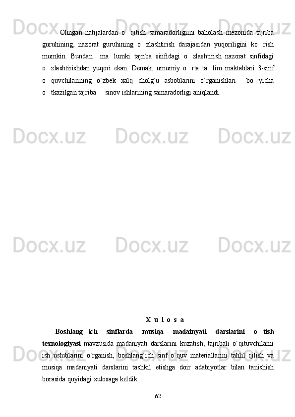 Olingan   natijalardan   o qitish   samaradorligiini   baholash   mezonida   tajriba
guruhining,   nazorat   guruhining   o zlashtirish   darajasidan   yuqoriligini   ko rish	
 
mumkin.   Bundan     ma lumki   tajriba   sinfidagi   o zlashtirish   nazorat   sinfidagi	
 
o zlashtirishdan   yuqori   ekan.   Demak,   umumiy   o rta   ta lim   maktablari   3-sinf	
  
o quvchilarining   o`zbek   xalq   cholg`u   asboblarini   o`rganishlari     bo yicha
 
o tkazilgan tajriba   sinov ishlarining samaradorligi aniqlandi. 
 
X  u  l  o  s  a
Boshlang ich   sinflarda   musiqa   madainyati   darslarini   o tish	
 
texnologiyasi   mavzusida   madaniyati   darslarini   kuzatish,   tajribali   o`qituvchilarni
ish   uslublarini   o`rganish,   boshlang`ich   sinf   o`quv   materiallarini   tahlil   qilish   va
musiqa   madaniyati   darslarini   tashkil   etishga   doir   adabiyotlar   bilan   tanishish
borasida quyidagi xulosaga keldik.     
62 