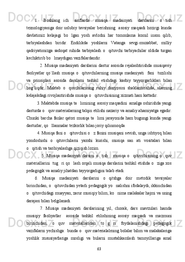 1.   Boshlang ich   sinflarda   musiqa   madainyati   darslarini   o tish 
texnologiyasiga   doir   uslubiy   tavsiyalar   berishning     asosiy   maqsadi   hozirgi   kunda
davlatimiz   kelajagi   bo lgan   yosh   avlodni   har   tomonlama   komil   inson   qilib,	

tarbiyalashdan   biridir.   Endilikda   yoshlarni   Vatanga   sevgi-muxabbat,   milliy
qadriyatimizga   sadoqat   ruhida   tarbiyalash   o qituvchi   tarbiyachilar   oldida   turgan	

kechiktirib bo lmaydigan vazifalardandir.    	

      2.   Musiqa   madaniyati   darslarini   dastur   asosida   rejalashtirishda   musiqaviy
faoliyatlar   qo`llash   musiqa   o qituvchilarning   musiqa   madaniyati     fani     tuzilishi	

va   prinsiplari   asosida   darslarni   tashkil   etishdagi   kasbiy   tayyorgar lik lari   bilan
bog`liqdir.   Maktab   o quvchilarining   ruhiy   dunyosini   shaklantirishda,   ularning	

kelajakdagi rivojlantirishda musiqa o qituvchisining xizmati ham kattadir. 	

  3. Maktabda musiqa ta limining  asosiy maqsadini  amalga oshirishda yangi	

dasturda o quv materialarning talqin etilishi nazariy va amaliy ahamiyatga egadir.	

Chunki barcha fanlar qatori musiqa ta limi jarayonida ham bugungi kunda yangi	

dasturlar, qo llanmalar tezkorlik bilan joriy qilinmoqda. 	

  4. Musiqa fani o qituvchisi o z fanini musiqani sevish, unga ishtiyoq bilan	
 
yondoshishi   o qituvchilarni   yaxshi   kurishi,   musiqa   san ati   vositalari   bilan	
 
o qitish va taribiyalashga qiziqish lozim. 	

        5.   Musiqa   madainyati   darsini   o tish       musiqa   o qituvchisining   o quv	
  
materiallarini  tug ri qo lash orqali musiqa darslarini tashkil etishda o ziga xos	
  
pedagogik va amaliy jihatdan tayyorgarligini talab etadi. 
6.   Musiqa   madaniyati   darslarini   o qitshga   doir   metodik   tavsiyalar	

birinchidan, o qituvchidan yetarli pedagogik yo nalishni ifodalaydi, ikkinchidan	
 
o qituvchidagi muayyan, zarur musiqiy bilim, ko nima malakalar hajmi va uning	
 
darajasi bilan belgilanadi. 
    7.   Musiqa   madaniyati   darslarining   yil,   chorak,   dars   mavzulari   hamda
musiqiy   faoliyatlar     asosida   tashkil   etilishining   asosiy   maqsadi   va   mazmuni
birinchidan,   o quv   materiallaridan   to g ri   foydalanishdagi   pedagogik	
  
vazifalarni yechishga:  bunda o quv materialalrning bolalar bilim va malakalariga	

yoshlik   xususiyatlariga   mosligi   va   bularni   mustahkamlash   tamoyillariga   amal
63 