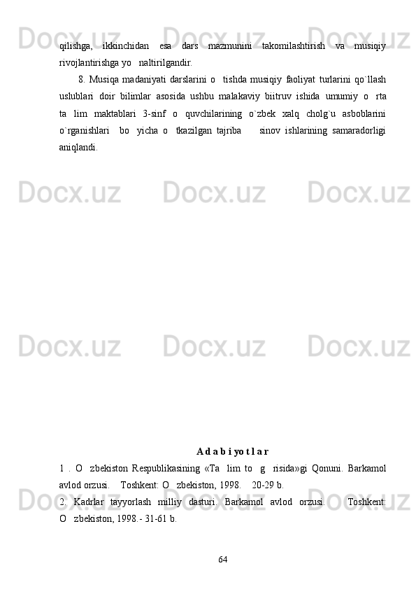 qilishga,   ikkinchidan   esa   dars   mazmunini   takomilashtirish   va   musiqiy
rivojlantirishga yo naltirilgandir. 
8.   Musiqa   madaniyati   darslarini   o tishda   musiqiy   faoliyat   turlarini   qo`llash	

uslublari   doir   bilimlar   asosida   ushbu   malakaviy   biitruv   ishida   umumiy   o rta	

ta lim   maktablari   3-sinf   o quvchilarining   o`zbek   xalq   cholg`u   asboblarini	
 
o`rganishlari     bo yicha   o tkazilgan   tajriba     sinov   ishlarining   samaradorligi	
  
aniqlandi.
A d a b i yo t l a r  
1   .   O zbekiston   Respublikasining   «Ta lim   to g risida»gi   Qonuni.  	
    Barkamol
avlod orzusi.  Toshkent: O zbekiston, 1998.  20-29 b.	
  
2.   Kadrlar   tayyorlash   milliy   dasturi.   Barkamol   avlod   orzusi.     Toshkent:	

O zbekiston, 1998.- 31-61 b.	

64 