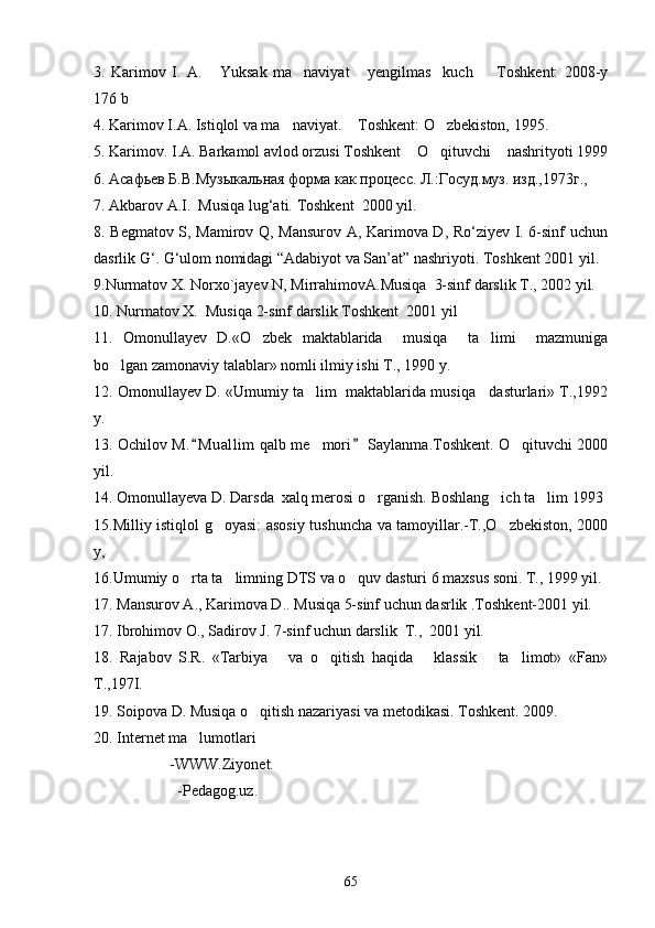 3.   Karimov   I.   A.   Yuksak   ma naviyat   yengilmas     kuch     Toshkent:   2008-y   
176 b  
4 . Karimov I.A. Istiqlol va ma naviyat.  Toshkent: O zbekiston, 1995. 	
  
5. Karimov. I.A. Barkamol avlod orzusi Toshkent  O qituvchi  nashrityoti 1999	
  
6. Асафьев Б.В.Муз ы кальная форма как процесс. Л.:Госуд.муз. изд.,1973г., 
7 . Akbarov A.I.  Musiqa lug‘ati.  Toshkent  2000 yil. 
8. Begmatov S, Mamirov Q, Mansurov A, Karimova D, Ro‘ziyev I. 6-sinf uchun
dasrlik G‘. G‘ulom nomidagi “Adabiyot va San’at” nashriyoti. Toshkent 2001 yil. 
9. Nurmatov X. Norxo`jayev N, MirrahimovA.Musiqa  3-sinf darslik T., 2002 yil. 
10 . Nurmatov X.  Musiqa 2-sinf darslik Toshkent  2001 yil
11 .   Omonullayev   D.«O zbek   maktablarida     musiqa     ta limi     mazmuniga	
 
bo lgan zamonaviy talablar» nomli ilmiy ishi T., 1990 y.	

12 . Omonullayev D. «Umumiy ta lim  maktablarida musiqa   dasturlari» T.,1992	

y.
13 . Ochilov M. M uallim  qalb me mori  Saylanma.Toshkent. O qituvchi 2000	
 	 
yil.                      
14 . Omonullayeva D. Darsda  xalq merosi o rganish. 	
 Boshlang ich ta lim 1993 	 
15.Milliy istiqlol g oyasi: asosiy tushuncha va tamoyillar.-T.,O zbekiston, 2000	
 
y, 
16.Umumiy o rta ta limning DTS va o quv dasturi 6 maxsus soni. T., 1999 yil. 	
  
17 . Mansurov A., Karimova D.. Musiqa 5-sinf uchun dasrlik .Toshkent-2001 yil. 
17. Ibrohimov O., Sadirov J. 7-sinf uchun darslik  T.,  2001 yil. 
18.   Rajabov   S.R.   «Tarbiya       va   o qitish   haqida       klassik       ta limot»   «Fan»	
 
T.,197I.  
19.  Soipova D. Musiqa o qitish nazariyasi va metodikasi. Toshkent. 2009. 	

20. Internet ma lumotlari 	

            -WWW.Ziyonet.
              -Pedagog.uz.
65 