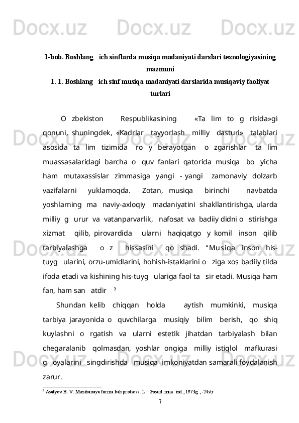 1-bob. Boshlang ich sinflarda musiqa madaniyati darslari texnologiyasi ning
mazmuni
1. 1. Boshlang ich sinf musiqa madaniyati darslarida musiqaviy faoliyat

turlari
O zbekiston       Respublikasining       «Ta lim   to g risida»gi	
   
qonuni,   shuningdek,   «Kadrlar     tayyorlash     milliy     dasturi»     talablari
asosida     ta lim     tizimida       ro y     berayotgan       o zgarishlar       ta lim	
   
muassasalaridagi  barcha  o quv  fanlari  qatorida  musiqa   bo yicha	
 
ham     mutaxassislar     zimmasiga     yangi     -   yangi       zamonaviy     dolzarb
vazifalarni     yuklamoqda.     Zotan,   musiqa     birinchi       navbatda
yoshlarning   ma naviy-axloqiy     madaniyatini   shakllantirishga, ularda	

milliy  g urur  va  vatanparvarlik,   nafosat  va  badiiy didni o stirishga	
 
xizmat       qilib,   pirovardida       ularni     haqiqatgo y   komil     inson     qilib	

tarbiyalashga     o z     hissasini     qo shadi.  	
  M u siqa   inson   his-	
tuyg ularini, orzu-umidlarini, hohish-istaklarini o ziga xos badiiy tilda	
 
ifoda etadi va kishining his-tuyg ulariga faol ta sir etadi. Musiqa ham	
 
fan, ham san atdir	
  	 2
 
Shundan   kelib     chiqqan     holda           aytish     mumkinki,     musiqa
tarbiya   jarayonida   o quvchilarga     musiqiy     bilim     berish,     qo shiq	
 
kuylashni     o rgatish     va     ularni     estetik     jihatdan     tarbiyalash     bilan	

chegaralanib     qolmasdan,   yoshlar   ongiga     milliy   istiqlol     mafkurasi
g oyalarini   singdirishda   musiqa  imkoniyatdan samarali foydalanish	

zarur. 
2
 Asafyev B. V. Muzikanaya forma kak protsess. L.: Gosud. muz. izd., 1973g., -24str
7 