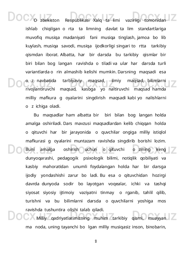 O zbekiston       Respublikasi     Xalq     ta limi       vazirligi     tomonidan 
ishlab     chiqilgan   o rta     ta limning     davlat   ta lim     standartlariga	
  
muvofiq     musiqa     madaniyati       fani     musiqa     tinglash,   jamoa     bo lib	

kuylash,   musiqa     savodi,   musiqa     ijodkorligi   singari   to rtta       tarkibiy	

qismdan   iborat. Albatta,   har     bir   darsda     bu   tarkibiy     qismlar   bir
biri   bilan   bog langan     ravishda   o tiladi va   ular   har     darsda   turli	
 
variantlarda o rin  almashib  kelishi  mumkin. Darsning   maqsadi   esa

o z   navbatida     tarbiyaviy     maqsad,     ilmiy     maqsad,   bilimlarni	

rivojlantiruvchi     maqsad,     kasbga     yo naltiruvchi     maqsad   hamda	

milliy     mafkura     g oyalarini     singdirish     maqsadi   kabi   yo nalishlarni	
 
o z  ichiga  oladi.	

Bu   maqsadlar  ham  albatta  bir   biri   bilan   bog langan  holda	
 
amalga  oshiriladi. Dars  mavzusi  maqsadlardan  kelib  chiqqan   holda
o qituvchi     har       bir     jarayonida       o quvchilar     ongiga     milliy     istiqlol	
 
mafkurasi   g oyalarini   muntazam   ravishda   singdirib   borishi   lozim.	

Buni     amalga       oshirish     uchun     o qituvchi       o zining     keng	
 
dunyoqarashi,     pedagogik   psixologik     bilimi,     notiqlik     qobiliyati     va	

kasbiy       mahoratidan       unumli     foydalangan     holda     har       bir     darsga
ijodiy       yondashishi     zarur     bo ladi.   Bu     esa     o qituvchidan       hozirgi	
 
davrda   dunyoda     sodir     bo layotgan     voqealar,     ichki     va     tashqi	

siyosat     siyosiy     ijtimoiy       vaziyatni     tinmay       o rganib,     tahlil     qilib,	

turishni     va     bu     bilimlarni     darsda     o quvchilarni     yoshiga     mos	

ravishda  tushuntira  olishi  talab  qiladi. 
Milliy   qadriyatlarimizning   muhim   tarkibiy   qismi,   muayyan
ma noda,   uning   tayanchi   bo lgan   milliy   musiqasiz   inson,   binobarin,	
 
8 