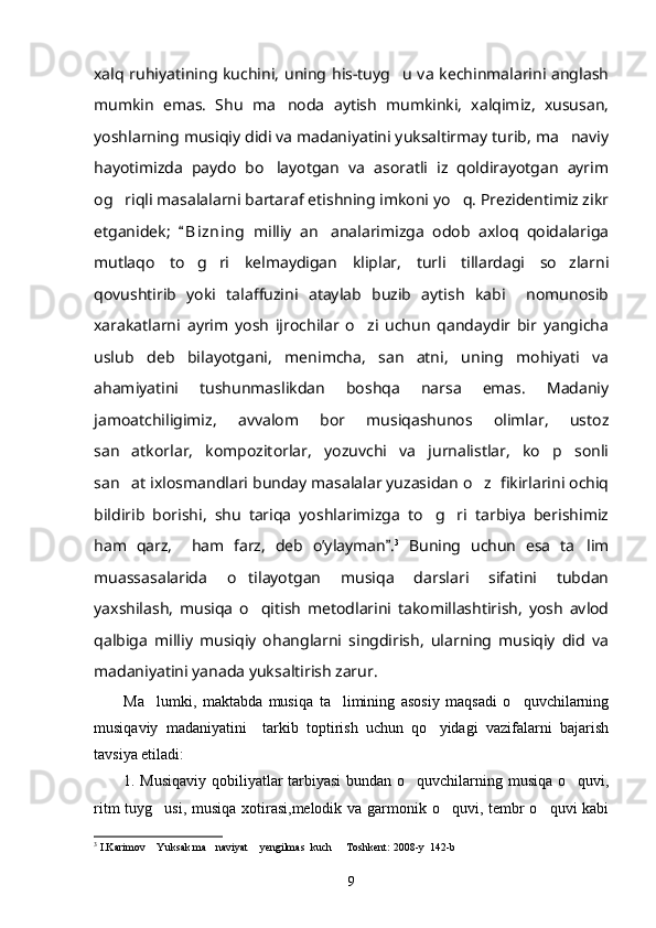 xalq ruhiyatining kuchini, uning his-tuyg u va kechinmalarini anglash
mumkin   emas.   Shu   ma noda   aytish   mumkinki,   xalqimiz,   xususan,	

yoshlarning musiqiy didi va madaniyatini yuksaltirmay turib, ma naviy	

hayotimizda   paydo   bo layotgan   va   asoratli   iz   qoldirayotgan   ayrim	

og riqli masalalarni bartaraf etishning imkoni yo q. Prezidentimiz zikr	
 
etganidek;   B i zning   milliy   an analarimizga   odob   axloq   qoidalariga	
	
mutlaqo   to g ri   kelmaydigan   kliplar,   turli   tillardagi   so zlarni	
  
qovushtirib   yoki   talaffuzini   ataylab   buzib   aytish   kabi     nomunosib
xarakatlarni   ayrim   yosh   ijrochilar   o zi   uchun   qandaydir   bir   yangicha	

uslub   deb   bilayotgani,   menimcha,   san atni,   uning   mohiyati   va	

ahamiyatini   tushunmaslikdan   boshqa   narsa   emas.   Madaniy
jamoatchiligimiz,   avvalom   bor   musiqashunos   olimlar,   ustoz
san atkorlar,   kompozitorlar,   yozuvchi   va   jurnalistlar,   ko p   sonli	
 
san at ixlosmandlari bunday masalalar yuzasidan o z  fikirlarini ochiq
 
bildirib   borishi,   shu   tariqa   yoshlarimizga   to g ri   tarbiya   berishimiz	
 
ham   qarz,     ham   farz,   deb   o’ylayman .	
 3
  Buning   uchun   esa   ta lim	
muassasalarida   o tilayotgan   musiqa   darslari   sifatini   tubdan	

yaxshilash,   musiqa   o qitish   metodlarini   takomillashtirish,   yosh   avlod	

qalbiga   milliy   musiqiy   ohanglarni   singdirish,   ularning   musiqiy   did   va
madaniyatini yanada yuksaltirish zarur.
Ma lumki,   maktabda   musiqa   ta limining   asosiy   maqsadi   o quvchilarning	
  
musiqaviy   madaniyatini     tarkib   toptirish   uchun   qo yidagi   vazifalarni   bajarish	

tavsiya etiladi: 
1. Musiqaviy qobiliyatlar tarbiyasi  bundan o quvchilarning musiqa o quvi,	
 
ritm  tuyg usi, musiqa xotirasi,melodik va garmonik o quvi, tembr  o quvi  kabi	
  
3
 I.Karimov  Yuksak ma naviyat  yengilmas  kuch   Toshkent: 2008-y  142-b
   
9 