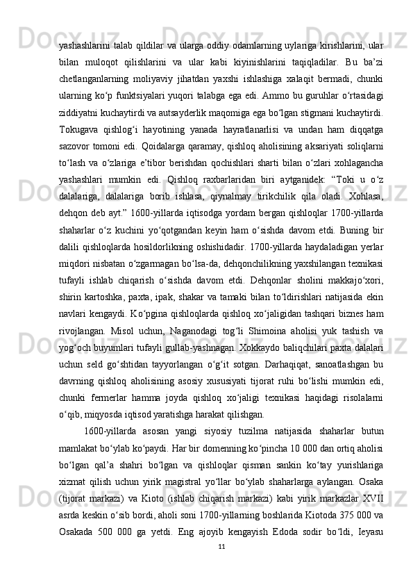 yashashlarini  talab qildilar va ularga oddiy odamlarning uylariga kirishlarini, ular
bilan   muloqot   qilishlarini   va   ular   kabi   kiyinishlarini   taqiqladilar.   Bu   ba’zi
chetlanganlarning   moliyaviy   jihatdan   yaxshi   ishlashiga   xalaqit   bermadi,   chunki
ularning ko p funktsiyalari  yuqori talabga ega edi. Ammo bu guruhlar o rtasidagiʻ ʻ
ziddiyatni kuchaytirdi va autsayderlik maqomiga ega bo lgan stigmani kuchaytirdi.	
ʻ
Tokugava   qishlog i   hayotining   yanada   hayratlanarlisi   va   undan   ham   diqqatga	
ʻ
sazovor  tomoni  edi. Qoidalarga qaramay, qishloq aholisining  aksariyati  soliqlarni
to lash   va   o zlariga   e’tibor   berishdan   qochishlari   sharti   bilan   o zlari   xohlagancha	
ʻ ʻ ʻ
yashashlari   mumkin   edi.   Qishloq   raxbarlaridan   biri   aytganidek:   “Toki   u   o z	
ʻ
dalalariga,   dalalariga   borib   ishlasa,   qiynalmay   tirikchilik   qila   oladi.   Xohlasa,
dehqon  deb   ayt.”   1600-yillarda   iqtisodga   yordam   bergan   qishloqlar   1700-yillarda
shaharlar   o z   kuchini   yo qotgandan   keyin   ham   o sishda   davom   etdi.   Buning   bir	
ʻ ʻ ʻ
dalili  qishloqlarda hosildorlikning oshishidadir.  1700-yillarda haydaladigan  yerlar
miqdori nisbatan o zgarmagan bo lsa-da, dehqonchilikning yaxshilangan texnikasi	
ʻ ʻ
tufayli   ishlab   chiqarish   o sishda   davom   etdi.   Dehqonlar   sholini   makkajo xori,	
ʻ ʻ
shirin   kartoshka,   paxta,   ipak,   shakar   va   tamaki   bilan   to ldirishlari   natijasida   ekin	
ʻ
navlari kengaydi. Ko pgina qishloqlarda qishloq xo jaligidan tashqari biznes  ham	
ʻ ʻ
rivojlangan.   Misol   uchun,   Naganodagi   tog li   Shimoina   aholisi   yuk   tashish   va	
ʻ
yog och buyumlari tufayli gullab-yashnagan. Xokkaydo baliqchilari paxta dalalari	
ʻ
uchun   seld   go shtidan   tayyorlangan   o g it   sotgan.   Darhaqiqat,   sanoatlashgan   bu	
ʻ ʻ ʻ
davrning   qishloq   aholisining   asosiy   xususiyati   tijorat   ruhi   bo lishi   mumkin   edi,	
ʻ
chunki   fermerlar   hamma   joyda   qishloq   xo jaligi   texnikasi   haqidagi   risolalarni	
ʻ
o qib, miqyosda iqtisod yaratishga harakat qilishgan. 	
ʻ
1600-yillarda   asosan   yangi   siyosiy   tuzilma   natijasida   shaharlar   butun
mamlakat bo ylab ko paydi. Har bir domenning ko pincha 10 000 dan ortiq aholisi	
ʻ ʻ ʻ
bo lgan   qal’a   shahri   bo lgan   va   qishloqlar   qisman   sankin   ko tay   yurishlariga	
ʻ ʻ ʻ
xizmat   qilish   uchun   yirik   magistral   yo llar   bo ylab   shaharlarga   aylangan.   Osaka	
ʻ ʻ
(tijorat   markazi)   va   Kioto   (ishlab   chiqarish   markazi)   kabi   yirik   markazlar   XVII
asrda keskin o sib bordi, aholi soni 1700-yillarning boshlarida Kiotoda 375 000 va	
ʻ
Osakada   500   000   ga   yetdi.   Eng   ajoyib   kengayish   Edoda   sodir   bo ldi,   Ieyasu	
ʻ
11 
