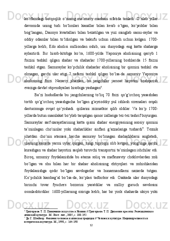 ko rfazidagi   botqoqlik   o zining   ma’muriy   markazi   sifatida   tanladi.   O nlab   yillarʻ ʻ ʻ
davomida   uning   turli   bo limlari   kanallar   bilan   kesib   o tgan,   ko priklar   bilan	
ʻ ʻ ʻ
bog langan,   Daimyo   kvartallari   bilan   bezatilgan   va   yuz   minglab   samu-raylar   va	
ʻ
oddiy   odamlar   bilan   to ldirilgan   va   bakufu   uchun   ishlash   uchun   kelgan.   1700-	
ʻ
yillarga   kelib,   Edo   aholisi   milliondan   oshib,   uni   dunyodagi   eng   katta   shaharga
aylantirdi.   Bir   hisob-kitobga   ko ra,   1600-yilda   Yaponiya   aholisining   qariyb   1	
ʻ
foizini   tashkil   qilgan   shahar   va   shaharlar   1700-yillarning   boshlarida   15   foizni
tashkil   etgan.   Samuraylar   ko pchilik   shaharlar   aholisining   bir   qismini   tashkil   eta	
ʻ
olmagan,   garchi   ular   atigi   7   nafarni   tashkil   qilgan   bo lsa-da.   umumiy   Yaponiya	
ʻ
aholisining   foizi.   Nazariy   jihatdan,   bu   jangchilar   jamoat   hayotini   boshqarish
evaziga davlat stipendiyalari hisobiga yashagan 6
. 
Ba’zi   hududlarda   bu   jangchilarning   to liq   70   foizi   qo g irchoq   yasashdan	
ʻ ʻ ʻ
tortib   qo g irchoq   yasashgacha   bo lgan   g ayrioddiy   pul   ishlash   sxemalari   orqali	
ʻ ʻ ʻ ʻ
dasturxonga   ovqat   qo yishadi.   qizlarini   xizmatkor   qilib   oldilar.   Va   ko p   1700-	
ʻ ʻ
yillarda butun mamlakat bo ylab tarqalgan qimor zallariga tez-tez tashrif buyurgan.	
ʻ
Samuraylar   sarf-xarajatlarining   katta   qismi   shahar   energiyasining   asosiy   qismini
ta minlagan   cho ninlar   yoki   shaharliklar   sinflari   g aznalariga   tushardi	
ʼ ʻ ʻ 7
.   Texnik
jihatdan   cho nin   atamasi   barcha   samuray   bo lmagan   shaharliklarni   anglatadi,	
ʻ ʻ
ularning kamida yarmi uylar qurgan, tungi tuproqni olib ketgan, yong inga qarshi	
ʻ
kurashgan va shahar hayotini saqlab turuvchi transportni ta’minlagan ishchilar edi.
Biroq,   umumiy   foydalanishda   bu   atama   soliq   va   mafkuraviy   cheklovlardan   xoli
bo lgan   va   shu   bilan   har   bir   shahar   aholisining   ehtiyojlari   va   xohishlaridan	
ʻ
foydalanishga   qodir   bo lgan   savdogarlar   va   hunarmandlarni   nazarda   tutgan.	
ʻ
Ko pchilik   kambag al   bo lsa-da,   ko plari   tadbirkor   edi.   Osakada   ular   dunyodagi	
ʻ ʻ ʻ ʻ
birinchi   tovar   fyuchers   bozorini   yaratdilar   va   milliy   guruch   savdosini
osonlashtirdilar.   1600-yillarning   oxiriga   kelib,   har   bir   yirik   shaharda   ukiyo   yoki
6
 Григорьева Т. П. Понимание искусства в Японии // Григорьева Т. П. Движение красоты: Размышления о 
японской культуре. М.: Вост. лит., 2005, с. 180-192.
7
 Да.С. Штайнер. Феномен человека и японская традиция // Человек и культура: Индивидуальность и 
историческая культура. М., 1990, с. 164-190
12 