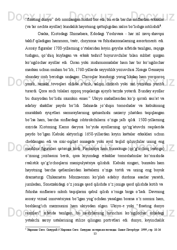 “floating dunyo” deb nomlangan hudud bor edi, bu erda barcha sinflardan erkaklar
(va bir nechta ayollar) kundalik hayotning qattiqligidan xalos bo lishga intilishdiʻ 8
.
  Osaka,   Kiotodagi   Shimabara,   Edodagi   Yoshivara   -   har   xil   zavq-shavqni
taklif qiladigan hammom, teatr, choyxona va fohishaxonalarning assortimenti edi.
Asosiy figuralar 1700-yillarning o rtalaridan keyin geysha sifatida tanilgan, raqsga	
ʻ
tushgan,   qo shiq   kuylagan   va   erkak   tashrif   buyuruvchilar   bilan   suhbat   qurgan	
ʻ
ko ngilochar   ayollar   edi.   Oiran   yoki   xushmuomalalar   ham   har   bir   ko ngilochar	
ʻ ʻ
maskan uchun muhim bo lib, 1760-yillarda sayyohlik yozuvchisi Xiraga Gennayni	
ʻ
shunday   izoh   berishga   undagan:   Chiroqlar   kunduzgi   yorug likdan   ham   yorqinroq	
ʻ
yonib,   tamaki   tovoqlari   oldida   o tirib,   salqin   chekish   yoki   xat   yozishni   yoritib	
ʻ
turardi. Qora soch tolalari oppoq yoqalariga ajoyib tarzda yotardi. Bunday ayollar
bu   dunyodan   bo lishi   mumkin   emas.”   Ukiyo   mahallasidan   ko p   qirrali   san’at   va	
ʻ ʻ
adabiy   shakllar   paydo   bo ldi.   Sahnada   jo shqin   tomoshalar   va   kabukining	
ʻ ʻ
murakkab   syujetlari   samuraylarning   qatnashishi   nazariy   jihatdan   taqiqlangan
bo lsa   ham,   barcha   sinflardagi   ishtirokchilarni   o ziga   jalb   qildi.   1500-yillarning	
ʻ ʻ
oxirida   Kiotoning   Kamo   daryosi   bo yida   ayollarning   qo zg atuvchi   raqslarida	
ʻ ʻ ʻ
paydo   bo lgan   Kabuki   aktyorligi   1650-yillardan   keyin   kattalar   erkaklari   uchun	
ʻ
cheklangan   edi   va   oxir-oqibat   onnagata   yoki   ayol   taqlid   qiluvchilar   uning   eng
mashhur figuralari qatoriga kirdi. Fantaziya ham bunrakuga (qo g irchoq teatriga)	
ʻ ʻ
o zining   jozibasini   berdi,   qora   kiyimdagi   erkaklar   tomoshabinlar   ko rinishida	
ʻ ʻ
realistik   qo g irchoqlarni   manipulyatsiya   qilishdi.   Kabuki   singari,   bunraku   ham	
ʻ ʻ
hayotning   barcha   qatlamlaridan   kattalarni   o ziga   tortdi   va   uning   eng   buyuk	
ʻ
dramaturgi   Chikamatsu   Monzaemon   ko plab   adabiy   durdona   asarlar   yaratdi,	
ʻ
jumladan, Sonezakidagi o z joniga qasd qilishda o z joniga qasd qilishda kotib va 	
ʻ ʻ
fohisha   sinflararo   nikoh   taqiqlarini   qabul   qilish   o rniga   birga   o ladi.   Davrning	
ʻ ʻ
asosiy   vizual  innovatsiyasi  bo lgan  yog ochdan   yasalgan   bosma  o z  nomini   ham,	
ʻ ʻ ʻ
boshlang ich   mazmunini   ham   ukiyodan   olgan.   Ukiyo-e   yoki   “floating   dunyo	
ʻ
rasmlari”   sifatida   tanilgan,   bu   nashrlarning   birinchisi   ko ngilochar   sohadagi	
ʻ
yetakchi   saroy   ustalarining   stilize   qilingan   portretlari   edi.   dunyo;   keyinchalik
8
 Хироаки Сато. Самурай // Хироаки Сато. Самураи: история и легенды. Санкт-Петербург. 1999, стр. 10-26
13 
