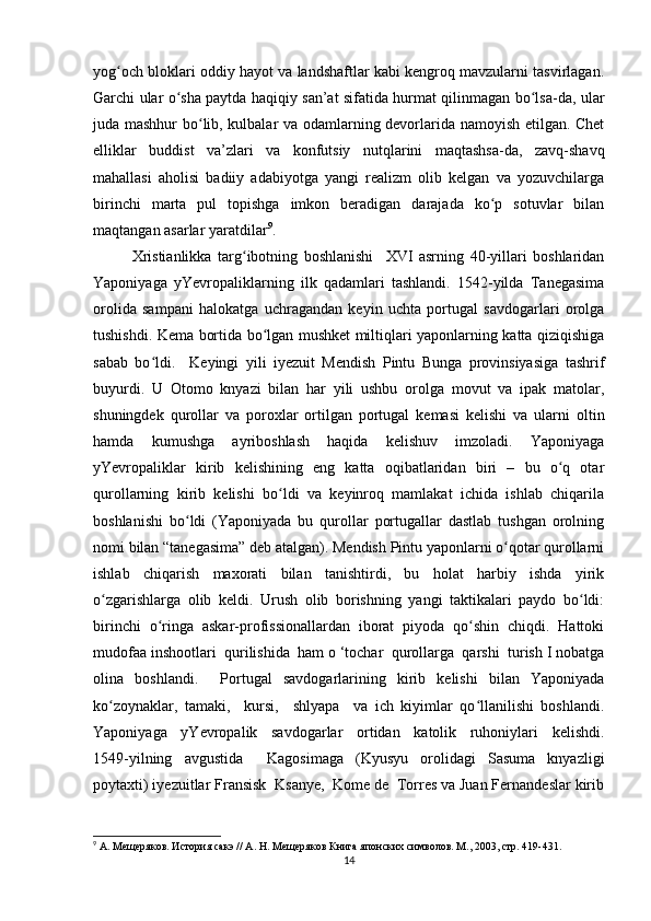 yog och bloklari oddiy hayot va landshaftlar kabi kengroq mavzularni tasvirlagan.ʻ
Garchi ular o sha paytda haqiqiy san’at sifatida hurmat qilinmagan bo lsa-da, ular	
ʻ ʻ
juda mashhur bo lib, kulbalar va odamlarning devorlarida namoyish etilgan. Chet	
ʻ
elliklar   buddist   va’zlari   va   konfutsiy   nutqlarini   maqtashsa-da,   zavq-shavq
mahallasi   aholisi   badiiy   adabiyotga   yangi   realizm   olib   kelgan   va   yozuvchilarga
birinchi   marta   pul   topishga   imkon   beradigan   darajada   ko p   sotuvlar   bilan	
ʻ
maqtangan asarlar yaratdilar 9
. 
Xristianlikka   targ ibotning   boshlanishi     XVI   asrning   40-yillari   boshlaridan	
ʻ
Yaponiyaga   yYevropaliklarning   ilk   qadamlari   tashlandi.   1542-yilda   Tanegasima
orolida   sampani   halokatga   uchragandan   keyin   uchta   portugal   savdogarlari   orolga
tushishdi. Kema bortida bo lgan mushket miltiqlari yaponlarning katta qiziqishiga	
ʻ
sabab   bo ldi.     Keyingi   yili   iyezuit   Mendish   Pintu   Bunga   provinsiyasiga   tashrif	
ʻ
buyurdi.   U   Otomo   knyazi   bilan   har   yili   ushbu   orolga   movut   va   ipak   matolar,
shuningdek   qurollar   va   poroxlar   ortilgan   portugal   kemasi   kelishi   va   ularni   oltin
hamda   kumushga   ayriboshlash   haqida   kelishuv   imzoladi.   Yaponiyaga
yYevropaliklar   kirib   kelishining   eng   katta   oqibatlaridan   biri   –   bu   o q   otar	
ʻ
qurollarning   kirib   kelishi   bo ldi   va   keyinroq   mamlakat   ichida   ishlab   chiqarila	
ʻ
boshlanishi   bo ldi   (Yaponiyada   bu   qurollar   portugallar   dastlab   tushgan   orolning	
ʻ
nomi bilan “tanegasima” deb atalgan). Mendish Pintu yaponlarni o qotar qurollarni	
ʻ
ishlab   chiqarish   maxorati   bilan   tanishtirdi,   bu   holat   harbiy   ishda   yirik
o zgarishlarga   olib   keldi.   Urush   olib   borishning   yangi   taktikalari   paydo   bo ldi:	
ʻ ʻ
birinchi   o ringa   askar-profissionallardan   iborat   piyoda   qo shin   chiqdi.   Hattoki	
ʻ ʻ
mudofaa inshootlari  qurilishida  ham o ‘tochar  qurollarga  qarshi  turish I nobatga
olina   boshlandi.     Portugal   savdogarlarining   kirib   kelishi   bilan   Yaponiyada
ko zoynaklar,   tamaki,     kursi,     shlyapa     va   ich   kiyimlar   qo llanilishi   boshlandi.	
ʻ ʻ
Yaponiyaga     yYevropalik     savdogarlar     ortidan     katolik     ruhoniylari     kelishdi.
1549-yilning   avgustida     Kagosimaga   (Kyusyu   orolidagi   Sasuma   knyazligi
poytaxti) iyezuitlar Fransisk  Ksanye,  Kome de  Torres va Juan Fernandeslar kirib
9
 А. Мещеряков. История сакэ // А. Н. Мещеряков Книга японских символов. М., 2003, стр. 419-431.
14 