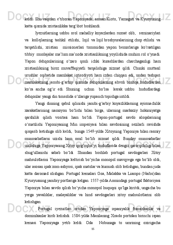 keldi. Shu vaqtdan e’tiboran Yaponiyada, asosan Kioto, Yamaguti va Kyusyuning
katta qismida xristianlikka targ ibot boshlandi.  ʻ
Iyezuitlarning   ushbu   orol   mahalliy   knyazlardan   ruxsat   olib,     seminariylari
va   kollejlarning  tashkil  etilishi,  Injil  va Injil broshyuralarining chop etilishi  va
tarqatilishi,   xristian     missionerlari   tomonidan   yapon   bemorlariga   ko rsatilgan	
ʻ
tibbiy  muolajalar ma’lum ma’noda xristianlikning yoyilishida muhim rol o ynadi.	
ʻ
Yapon   dehqonlarining   o zaro   qonli   ichki   kurashlardan   charchaganligi   ham	
ʻ
xristianlikning   biroz   muvaffaqiyatli   tarqalishiga   xizmat   qildi.   Chunki   muttasil
urushlar   oqibatida   mamlakat   iqtisodiyoti   ham   izdan   chiqqan   edi,   undan   tashqari
mamlakatning   janubi-g arbiy   qismida   dehqonlarning   ahvoli   boshqa   hududlardan	
ʻ
ko ra   ancha   og ir   edi.   Shuning     uchun     bo lsa     kerak   ushbu     hududlardagi	
ʻ ʻ ʻ
dehqonlar yangi din timsolida o zlariga yupanch topishga intildi. 	
ʻ
Yangi   dinning   qabul   qilinishi   janubi-g arbiy   knyazliklarning   ayirmachilik	
ʻ
xarakatlarining   namoyon   bo lishi   bilan   birga,   ularning   markaziy   hokimiyatga	
ʻ
qarshilik   qilish   vositasi   ham   bo ldi.   Yapon-portugal   savdo   aloqalarining	
ʻ
o rnatilishi   Yaponiyaning   Min   imperiyasi   bilan   savdosining   sezilarli   ravishda	
ʻ
qisqarib ketishiga olib keldi,   bunga 1549-yilda Xitoyning Yaponiya bilan rasmiy
munosabatlarni   uzishi   ham   omil   bo lib   xizmat   qildi.   Bunday   munosabatlar	
ʻ
uzilishiga Yaponiyaning Xitoy qirg oqbo yi hududlarida dengiz qarorqchiligi bilan	
ʻ ʻ
shug ullanishi   sabab   bo ldi.   Shundan   boshlab   portugal   savdogarlari   Xitoy	
ʻ ʻ
mahsulotlarini Yaponiyaga keltirish bo yicha monopol mavqyega ega bo lib oldi,	
ʻ ʻ
ular asosan ipak xom-ashyosi, ipak matolar va kumush olib kelishgan, bundan juda
katta   daromad   olishgan.   Portugal   kemalari   Goa,   Malakka   va   Liampo   (Naibo)dan
Kyusyusning janubiy portlariga kelgan. 1557-yilda Aomindagi portugal faktoriyasi
Yaponiya bilan savdo qilish bo yicha monopol huquqni qo lga kiritdi, ungacha bu	
ʻ ʻ
yerga   yavaliklar,   malayaliklar   va   hind   savdogarlari   xitoy   mahsulotlarini   olib
kelishgan.
  Portugal   iyezuitlari   ortidan   Yaponiyaga   ispaniyalik   fransiskanlar   va
dominikanlar kirib kelishdi. 1584-yilda Manilaning Xirado portidan birinchi ispan
kemasi   Yaponiyaga   yetib   keldi.   Oda     Nobunaga   to   umrining   oxirigacha
15 