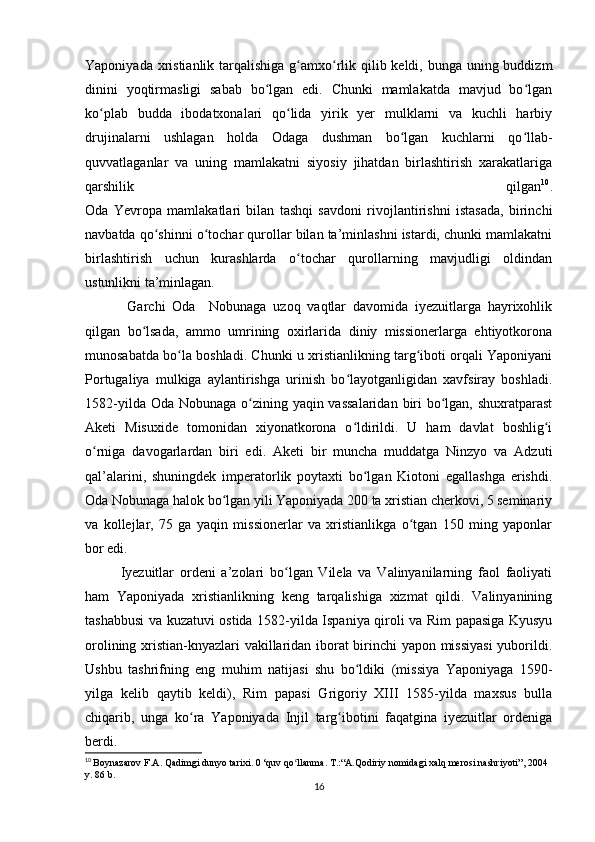 Yaponiyada xristianlik tarqalishiga g amxo rlik qilib keldi, bunga uning buddizmʻ ʻ
dinini   yoqtirmasligi   sabab   bo lgan   edi.   Chunki   mamlakatda   mavjud   bo lgan	
ʻ ʻ
ko plab   budda   ibodatxonalari   qo lida   yirik   yer   mulklarni   va   kuchli   harbiy	
ʻ ʻ
drujinalarni   ushlagan   holda   Odaga   dushman   bo lgan   kuchlarni   qo llab-	
ʻ ʻ
quvvatlaganlar   va   uning   mamlakatni   siyosiy   jihatdan   birlashtirish   xarakatlariga
qarshilik   qilgan 10
.
Oda   Yevropa   mamlakatlari   bilan   tashqi   savdoni   rivojlantirishni   istasada,   birinchi
navbatda qo shinni o tochar qurollar bilan ta’minlashni istardi, chunki mamlakatni	
ʻ ʻ
birlashtirish   uchun   kurashlarda   o tochar   qurollarning   mavjudligi   oldindan	
ʻ
ustunlikni ta’minlagan.
  Garchi   Oda     Nobunaga   uzoq   vaqtlar   davomida   iyezuitlarga   hayrixohlik
qilgan   bo lsada,   ammo   umrining   oxirlarida   diniy   missionerlarga   ehtiyotkorona	
ʻ
munosabatda bo la boshladi. Chunki u xristianlikning targ iboti orqali Yaponiyani	
ʻ ʻ
Portugaliya   mulkiga   aylantirishga   urinish   bo layotganligidan   xavfsiray   boshladi.	
ʻ
1582-yilda Oda Nobunaga o zining yaqin vassalaridan  biri  bo lgan, shuxratparast	
ʻ ʻ
Aketi   Misuxide   tomonidan   xiyonatkorona   o ldirildi.   U   ham   davlat   boshlig i	
ʻ ʻ
o rniga   davogarlardan   biri   edi.   Aketi   bir   muncha   muddatga   Ninzyo   va   Adzuti	
ʻ
qal’alarini,   shuningdek   imperatorlik   poytaxti   bo lgan   Kiotoni   egallashga   erishdi.	
ʻ
Oda Nobunaga halok bo lgan yili Yaponiyada 200 ta xristian cherkovi, 5 seminariy	
ʻ
va   kollejlar,   75   ga   yaqin   missionerlar   va   xristianlikga   o tgan   150   ming   yaponlar	
ʻ
bor edi.
Iyezuitlar   ordeni   a’zolari   bo lgan   Vilela   va   Valinyanilarning   faol   faoliyati	
ʻ
ham   Yaponiyada   xristianlikning   keng   tarqalishiga   xizmat   qildi.   Valinyanining
tashabbusi va kuzatuvi ostida 1582-yilda Ispaniya qiroli va Rim papasiga Kyusyu
orolining xristian-knyazlari vakillaridan iborat birinchi yapon missiyasi  yuborildi.
Ushbu   tashrifning   eng   muhim   natijasi   shu   bo ldiki   (missiya   Yaponiyaga   1590-	
ʻ
yilga   kelib   qaytib   keldi),   Rim   papasi   Grigoriy   XIII   1585-yilda   maxsus   bulla
chiqarib,   unga   ko ra   Yaponiyada   Injil   targ ibotini   faqatgina   iyezuitlar   ordeniga	
ʻ ʻ
berdi.
10
  Boynazarov   F . A .  Qadimgi   dunyo   tarixi . 0 ‘ quv   qo ʻ llanma .  T.:“A.Qodiriy nomidagi xalq merosi nashriyoti”, 2004 
y. 86 b.
16 
