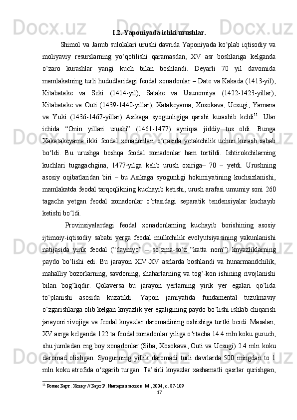 I.2.  Yaponiyada ichki urushlar.
Shimol  va  Janub sulolalari  urushi  davrida Yaponiyada  ko plab iqtisodiy vaʻ
moliyaviy   resurslarning   yo qotilishi   qaramasdan,   XV   asr   boshlariga   kelganda	
ʻ
o zaro   kurashlar   yangi   kuch   bilan   boshlandi.   Deyarli   70   yil   davomida	
ʻ
mamlakatning turli hududlaridagi feodal xonadonlar – Date va Kakada (1413-yil),
Kitabatake   va   Seki   (1414-yil),   Satake   va   Usunomiya   (1422-1423-yillar),
Kitabatake   va   Outi   (1439-1440-yillar),   Xatakeyama,   Xosokava,   Uesugi,   Yamana
va   Yuki   (1436-1467-yillar)   Asikaga   syogunligiga   qarshi   kurashib   keldi 11
.   Ular
ichida   “Onin   yillari   urushi”   (1461-1477)   ayniqsa   jiddiy   tus   oldi.   Bunga
Xakatakeyama   ikki   feodal   xonadonlari   o rtasida   yetakchilik   uchun   kurash   sabab	
ʻ
bo ldi.   Bu   urushga   boshqa   feodal   xonadonlar   ham   tortildi.   Ishtirokchilarning	
ʻ
kuchlari   tugagachgina,   1477-yilga   kelib   urush   oxiriga–   70   –   yetdi.   Urushning
asosiy   oqibatlaridan   biri   –   bu   Asikaga   syogunligi   hokimiyatining   kuchsizlanishi,
mamlakatda feodal tarqoqlikning kuchayib ketishi, urush arafasi umumiy soni 260
tagacha   yetgan   feodal   xonadonlar   o rtasidagi   separatik   tendensiyalar   kuchayib	
ʻ
ketishi bo ldi.	
ʻ
  Provinsiyalardagi   feodal   xonadonlarning   kuchayib   borishining   asosiy
ijtimoiy-iqtisodiy   sababi   yerga   feodal   mulkchilik   evolyutsiyasining   yakunlanishi
natijasida   yirik   feodal   (“daymyo”   –   so zma-so z   “katta   nom”)   knyazliklarning	
ʻ ʻ
paydo   bo lishi   edi.   Bu   jarayon   XIV-XV   asrlarda   boshlandi   va   hunarmandchilik,	
ʻ
mahalliy   bozorlarning,   savdoning,   shaharlarning   va   tog -kon   ishining   rivojlanishi	
ʻ
bilan   bog liqdir.   Qolaversa   bu   jarayon   yerlarning   yirik   yer   egalari   qo lida	
ʻ ʻ
to planishi   asosida   kuzatildi.   Yapon   jamiyatida   fundamental   tuzulmaviy	
ʻ
o zgarishlarga olib kelgan knyazlik yer egaligining paydo bo lishi ishlab chiqarish
ʻ ʻ
jarayoni rivojiga va feodal knyazlar daromadining oshishiga turtki berdi. Masalan,
XV asrga kelganda 122 ta feodal xonadonlar yiliga o rtacha 14.4 mln koku guruch,	
ʻ
shu jumladan eng boy xonadonlar (Siba, Xosokava, Outi va Uesugi) 2.4 mln koku
daromad   olishgan.   Syogunning   yillik   daromadi   turli   davrlarda   500   mingdan   to   1
mln koku atrofida o zgarib turgan. Ta’sirli knyazlar xashamatli qasrlar qurishgan,	
ʻ
11
 Ролан Барт. Хокку // Барт Р. Империя знаков. М., 2004, с. 87-109
17 