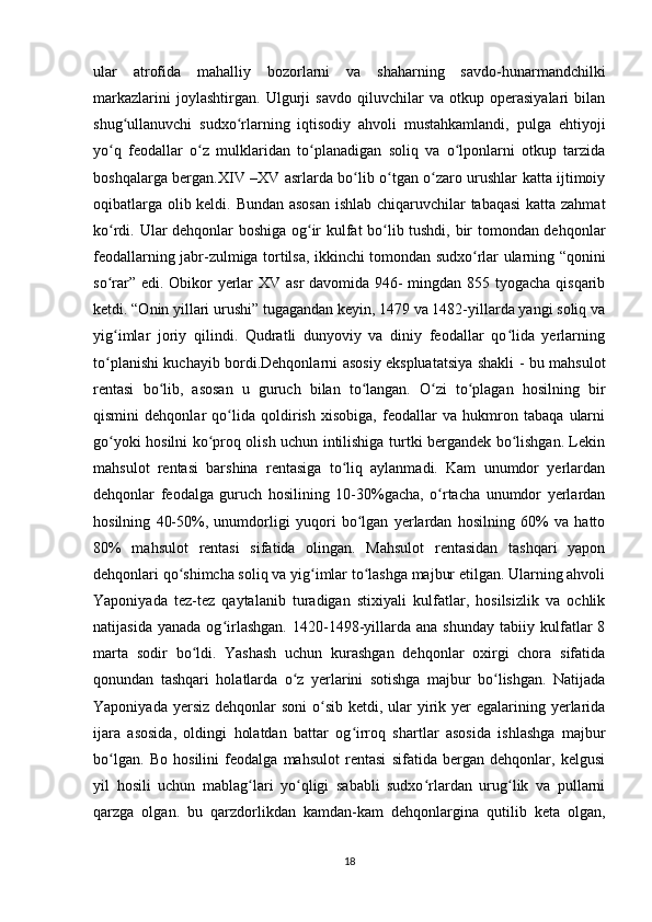 ular   atrofida   mahalliy   bozorlarni   va   shaharning   savdo-hunarmandchilki
markazlarini   joylashtirgan.   Ulgurji   savdo   qiluvchilar   va   otkup   operasiyalari   bilan
shug ullanuvchi   sudxo rlarning   iqtisodiy   ahvoli   mustahkamlandi,   pulga   ehtiyojiʻ ʻ
yo q   feodallar   o z   mulklaridan   to planadigan   soliq   va   o lponlarni   otkup   tarzida	
ʻ ʻ ʻ ʻ
boshqalarga bergan.XIV –XV asrlarda bo lib o tgan o zaro urushlar katta ijtimoiy	
ʻ ʻ ʻ
oqibatlarga olib keldi. Bundan asosan ishlab chiqaruvchilar tabaqasi  katta zahmat
ko rdi. Ular dehqonlar boshiga og ir kulfat bo lib tushdi, bir tomondan dehqonlar	
ʻ ʻ ʻ
feodallarning jabr-zulmiga tortilsa, ikkinchi tomondan sudxo rlar ularning “qonini	
ʻ
so rar” edi. Obikor  yerlar  XV asr davomida 946- mingdan 855 tyogacha qisqarib	
ʻ
ketdi. “Onin yillari urushi” tugagandan keyin, 1479 va 1482-yillarda yangi soliq va
yig imlar   joriy   qilindi.   Qudratli   dunyoviy   va   diniy   feodallar   qo lida   yerlarning
ʻ ʻ
to planishi kuchayib bordi.Dehqonlarni asosiy ekspluatatsiya shakli - bu mahsulot
ʻ
rentasi   bo lib,   asosan   u   guruch   bilan   to langan.   O zi   to plagan   hosilning   bir	
ʻ ʻ ʻ ʻ
qismini   dehqonlar   qo lida   qoldirish   xisobiga,   feodallar   va   hukmron   tabaqa   ularni	
ʻ
go yoki hosilni ko proq olish uchun intilishiga turtki bergandek bo lishgan. Lekin	
ʻ ʻ ʻ
mahsulot   rentasi   barshina   rentasiga   to liq   aylanmadi.   Kam   unumdor   yerlardan	
ʻ
dehqonlar   feodalga   guruch   hosilining   10-30%gacha,   o rtacha   unumdor   yerlardan	
ʻ
hosilning   40-50%,   unumdorligi   yuqori   bo lgan   yerlardan   hosilning   60%   va   hatto	
ʻ
80%   mahsulot   rentasi   sifatida   olingan.   Mahsulot   rentasidan   tashqari   yapon
dehqonlari qo shimcha soliq va yig imlar to lashga majbur etilgan. Ularning ahvoli	
ʻ ʻ ʻ
Yaponiyada   tez-tez   qaytalanib   turadigan   stixiyali   kulfatlar,   hosilsizlik   va   ochlik
natijasida   yanada   og irlashgan.   1420-1498-yillarda   ana  shunday   tabiiy  kulfatlar   8	
ʻ
marta   sodir   bo ldi.   Yashash   uchun   kurashgan   dehqonlar   oxirgi   chora   sifatida	
ʻ
qonundan   tashqari   holatlarda   o z   yerlarini   sotishga   majbur   bo lishgan.   Natijada	
ʻ ʻ
Yaponiyada yersiz  dehqonlar  soni  o sib  ketdi, ular  yirik yer  egalarining yerlarida	
ʻ
ijara   asosida,   oldingi   holatdan   battar   og irroq   shartlar   asosida   ishlashga   majbur	
ʻ
bo lgan.   Bo   hosilini   feodalga   mahsulot   rentasi   sifatida   bergan   dehqonlar,   kelgusi	
ʻ
yil   hosili   uchun   mablag lari   yo qligi   sababli   sudxo rlardan   urug lik   va   pullarni	
ʻ ʻ ʻ ʻ
qarzga   olgan.   bu   qarzdorlikdan   kamdan-kam   dehqonlargina   qutilib   keta   olgan,
18 