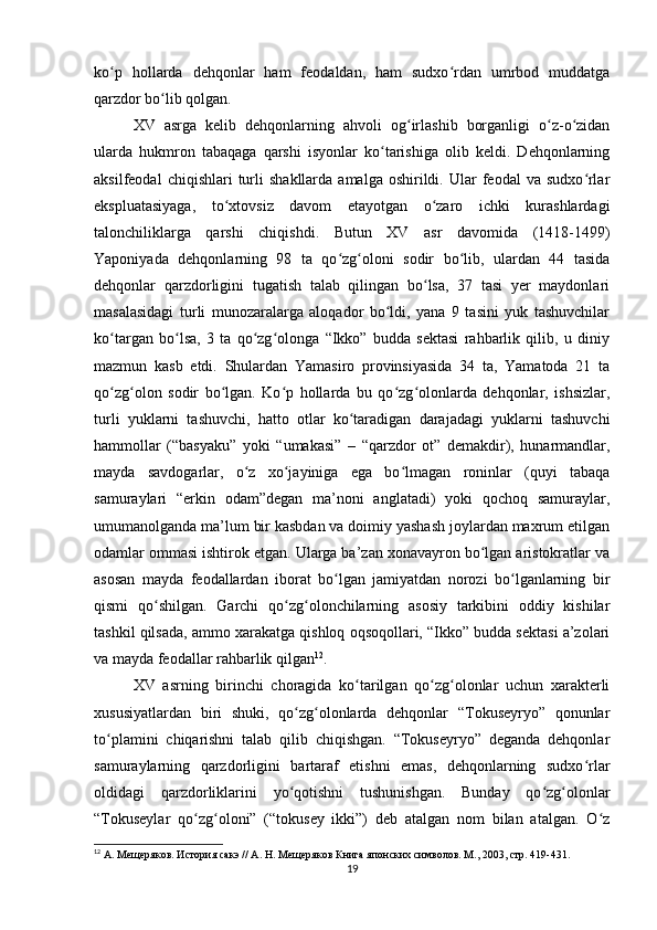 ko p   hollarda   dehqonlar   ham   feodaldan,   ham   sudxo rdan   umrbod   muddatgaʻ ʻ
qarzdor bo lib qolgan.	
ʻ
XV   asrga   kelib   dehqonlarning   ahvoli   og irlashib   borganligi   o z-o zidan	
ʻ ʻ ʻ
ularda   hukmron   tabaqaga   qarshi   isyonlar   ko tarishiga   olib   keldi.   Dehqonlarning	
ʻ
aksilfeodal  chiqishlari  turli   shakllarda  amalga  oshirildi.  Ular   feodal   va  sudxo rlar	
ʻ
ekspluatasiyaga,   to xtovsiz   davom   etayotgan   o zaro   ichki   kurashlardagi	
ʻ ʻ
talonchiliklarga   qarshi   chiqishdi.   Butun   XV   asr   davomida   (1418-1499)
Yaponiyada   dehqonlarning   98   ta   qo zg oloni   sodir   bo lib,   ulardan   44   tasida	
ʻ ʻ ʻ
dehqonlar   qarzdorligini   tugatish   talab   qilingan   bo lsa,   37   tasi   yer   maydonlari	
ʻ
masalasidagi   turli   munozaralarga   aloqador   bo ldi,   yana   9   tasini   yuk   tashuvchilar	
ʻ
ko targan   bo lsa,   3   ta   qo zg olonga   “Ikko”   budda   sektasi   rahbarlik   qilib,   u   diniy	
ʻ ʻ ʻ ʻ
mazmun   kasb   etdi.   Shulardan   Yamasiro   provinsiyasida   34   ta,   Yamatoda   21   ta
qo zg olon   sodir   bo lgan.   Ko p   hollarda   bu   qo zg olonlarda   dehqonlar,   ishsizlar,
ʻ ʻ ʻ ʻ ʻ ʻ
turli   yuklarni   tashuvchi,   hatto   otlar   ko taradigan   darajadagi   yuklarni   tashuvchi	
ʻ
hammollar   (“basyaku”   yoki   “umakasi”   –   “qarzdor   ot”   demakdir),   hunarmandlar,
mayda   savdogarlar,   o z   xo jayiniga   ega   bo lmagan   roninlar   (quyi   tabaqa	
ʻ ʻ ʻ
samuraylari   “erkin   odam”degan   ma’noni   anglatadi)   yoki   qochoq   samuraylar,
umumanolganda ma’lum bir kasbdan va doimiy yashash joylardan maxrum etilgan
odamlar ommasi ishtirok etgan. Ularga ba’zan xonavayron bo lgan aristokratlar va	
ʻ
asosan   mayda   feodallardan   iborat   bo lgan   jamiyatdan   norozi   bo lganlarning   bir	
ʻ ʻ
qismi   qo shilgan.   Garchi   qo zg olonchilarning   asosiy   tarkibini   oddiy   kishilar	
ʻ ʻ ʻ
tashkil qilsada, ammo xarakatga qishloq oqsoqollari, “Ikko” budda sektasi a’zolari
va mayda feodallar rahbarlik qilgan 12
.
XV   asrning   birinchi   choragida   ko tarilgan   qo zg olonlar   uchun   xarakterli	
ʻ ʻ ʻ
xususiyatlardan   biri   shuki,   qo zg olonlarda   dehqonlar   “Tokuseyryo”   qonunlar	
ʻ ʻ
to plamini   chiqarishni   talab   qilib   chiqishgan.   “Tokuseyryo”   deganda   dehqonlar	
ʻ
samuraylarning   qarzdorligini   bartaraf   etishni   emas,   dehqonlarning   sudxo rlar	
ʻ
oldidagi   qarzdorliklarini   yo qotishni   tushunishgan.   Bunday   qo zg olonlar	
ʻ ʻ ʻ
“Tokuseylar   qo zg oloni”   (“tokusey   ikki”)   deb   atalgan   nom   bilan   atalgan.   O z	
ʻ ʻ ʻ
12
 А. Мещеряков. История сакэ // А. Н. Мещеряков Книга японских символов. М., 2003, стр. 419-431.
19 