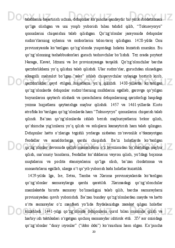 talablarini bajartirish uchun, dehqonlar ko pincha qandaydir bir yirik ibodatxonaniʻ
qo lga   olishgan   va   uni   yoqib   yuborish   bilan   tahdid   qilib,   “Tokuseyoryo”	
ʻ
qonunlarini   chiqarishni   talab   qilishgan.   Qo zg olonlar   jarayonida   dehqonlar	
ʻ ʻ
sudxo rlarning   uylarini   va   omborlarini   talon-taroj   qilishgan.   1428-yilda   Omi	
ʻ
provinsiyasida   ko tarilgan   qo zg olonda   yuqoridagi   holatni   kuzatish   mumkin.   Bu	
ʻ ʻ ʻ
qo zg olonning tashabbuskorlari  guruch tashuvchilar bo lishdi. Tez orada poytaxt	
ʻ ʻ ʻ
Naraga,   Kavat,   Idzumi   va   Ise   provinsiyasiga   tarqaldi.   Qo zg olonchilar   barcha	
ʻ ʻ
qarzdorliklarni   yo q  qilishni  talab   qilishdi.   Ular   sudxo rlar,  guruchdan   olinadigan	
ʻ ʻ
alkagolli   mahsulot   bo lgan   “sake”   ishlab   chiqaruvchilar   uylariga   bostirib   kirib,	
ʻ
qarzdorliklar   qayd   etilgan   hujjatlarni   yo q   qilishdi.   1430-yillarda   ko tarilgan	
ʻ ʻ
qo zg olonlarda   dehqonlar   sudxo rlarning   mulklarini   egallab,   garovga   qo yilgan	
ʻ ʻ ʻ ʻ
buyumlarini   qaytarib   olishadi   va   ijarachilarni   dehqonlarning   qarzdorligi   haqidagi
yozma   hujjatlarni   qaytarishga   majbur   qilishdi.   1457   va   1461-yillarda   Kioto
atrofida ko tarilgan qo zg olonlarda ham “Tokuseyryo” qonunlarini chiqarish talab	
ʻ ʻ ʻ
qilindi.   Ba’zan   qo zg olonlarda   ishlab   berish   majburiyatlarini   bekor   qilish,	
ʻ ʻ
qo shimcha   yig imlarni   yo q   qilish   va   soliqlarni   kamaytirish   ham   talab   qilingan.	
ʻ ʻ ʻ
Dehqonlar   hatto   o zlariga   tegishli   yerlarga   nisbatan   zo ravonlik   o tkazayotgan	
ʻ ʻ ʻ
feodallar   va   amaldorlarga   qarshi   chiqishdi.   Ba’zi   holatlarda   ko tarilgan	
ʻ
qo zg olonlar davomida qallob mansabdorni o z lavozimidan bo shatishga majbur	
ʻ ʻ ʻ ʻ
qilish,   ma’muriy   binolarni,   feodallar   ko shklarini   vayron   qilish,   yo ldagi   bojxona	
ʻ ʻ
nuqtalarini   va   pochta   stansiyalarini   qo lga   olish,   ba’zan   ibodatxona   va	
ʻ
monastirlarni egallab, ularga o t qo yib yuborish kabi holatlar kuzatildi.	
ʻ ʻ
  1429-yilda   Iga,   Ise,   Setsu,   Tamba   va   Xarima   provinsiyalarida   ko tarilgan	
ʻ
qo zg olonlar   samuraylarga   qarshi   qaratildi.   Xarimadagi   qo zg olonchilar	
ʻ ʻ ʻ ʻ
mamlakatda   birorta   samuray   bo lmasligini   talab   qilib,   barcha   samuraylarni	
ʻ
provinsiyadan quvib yuborishdi. Ba’zan bunday qo zg olonlardan mayda va hatto	
ʻ ʻ
o rta   samuraylar   o z   manfaati   yo lida   foydalanishga   xarakat   qilgan   holatlar	
ʻ ʻ ʻ
kuzatiladi.   1441-yilgi   qo zg olonda   dehqonlarni   qurol   bilan   muomila   qilish   va	
ʻ ʻ
harbiy ish taktikalari o rgatgan qochoq samuraylar ishtirok etdi.   XV asr oxiridagi	
ʻ
qo zg olonlar   “diniy   isyonlar”   (“ikko   ikki”)   ko rinishini   ham   olgan.   Ko pincha	
ʻ ʻ ʻ ʻ
20 