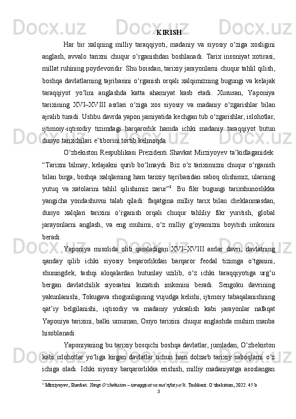 KIRISH
Har   bir   xalqning   milliy   taraqqiyoti ,   madaniy   va   siyosiy   o ʻ ziga   xosligini
anglash ,   avvalo   tarixni   chuqur   o ʻ rganishdan   boshlanadi .   Tarix   insoniyat   xotirasi ,
millat   ruhining   poydevoridir .  Shu   boisdan ,  tarixiy   jarayonlarni   chuqur   tahlil   qilish ,
boshqa   davlatlarning   tajribasini   o ʻ rganish   orqali   xalqimizning   bugungi   va   kelajak
taraqqiyot   yo ʻ lini   anglashda   katta   ahamiyat   kasb   etadi .   Xususan ,   Yaponiya
tarixining   XVI – XVIII   asrlari   o ʻ ziga   xos   siyosiy   va   madaniy   o ʻ zgarishlar   bilan
ajralib   turadi .  Ushbu   davrda   yapon   jamiyatida   kechgan   tub   o ʻ zgarishlar ,  islohotlar ,
ijtimoiy - iqtisodiy   tizimdagi   barqarorlik   hamda   ichki   madaniy   taraqqiyot   butun
dunyo   tarixchilari   e ’ tiborini   tortib   kelmoqda .
O ʻ zbekiston   Respublikasi   Prezidenti   Shavkat   Mirziyoyev   ta ’ kidlaganidek :
“ Tarixni   bilmay ,   kelajakni   qurib   bo ʻ lmaydi .   Biz   o ʻ z   tariximizni   chuqur   o ʻ rganish
bilan   birga ,   boshqa   xalqlarning   ham   tarixiy   tajribasidan   saboq   olishimiz ,   ularning
yutuq   va   xatolarini   tahlil   qilishimiz   zarur ” 1
.   Bu   fikr   bugungi   tarixshunoslikka
yangicha   yondashuvni   talab   qiladi :   faqatgina   milliy   tarix   bilan   cheklanmasdan ,
dunyo   xalqlari   tarixini   o ʻ rganish   orqali   chuqur   tahliliy   fikr   yuritish ,   global
jarayonlarni   anglash ,   va   eng   muhimi ,   o ʻ z   milliy   g ʻ oyamizni   boyitish   imkonini
beradi .
Yaponiya   misolida   olib   qaraladigan   XVI – XVIII   asrlar   davri ,   davlatning
qanday   qilib   ichki   siyosiy   beqarorlikdan   barqaror   feodal   tizimga   o ʻ tganini ,
shuningdek ,   tashqi   aloqalardan   butunlay   uzilib ,   o ʻ z   ichki   taraqqiyotiga   urg ʻ u
bergan   davlatchilik   siyosatini   kuzatish   imkonini   beradi .   Sengoku   davrining
yakunlanishi ,   Tokugava   shogunligining   vujudga   kelishi ,   ijtimoiy   tabaqalanishning
qat ’ iy   belgilanishi ,   iqtisodiy   va   madaniy   yuksalish   kabi   jarayonlar   nafaqat
Yaponiya   tarixini ,   balki   umuman ,   Osiyo   tarixini   chuqur   anglashda   muhim   manba
hisoblanadi .
Yaponiyaning   bu   tarixiy   bosqichi   boshqa   davlatlar ,   jumladan ,   O ʻ zbekiston
kabi   islohotlar   yo ʻ liga   kirgan   davlatlar   uchun   ham   dolzarb   tarixiy   saboqlarni   o ʻ z
ichiga   oladi .   Ichki   siyosiy   barqarorlikka   erishish ,   milliy   madaniyatga   asoslangan
1
  Mirziyoyev, Shavkat.  Yangi O zbekiston – taraqqiyot va ma’rifat yo liʻ ʻ . Toshkent :  O ʻ zbekiston , 2022.  45 b
3 