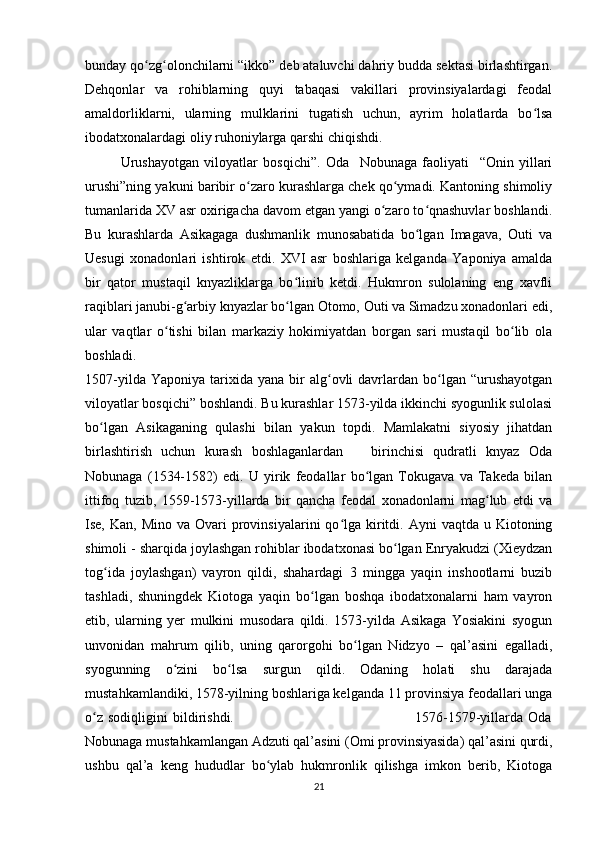 bunday qo zg olonchilarni “ikko” deb ataluvchi dahriy budda sektasi birlashtirgan.ʻ ʻ
Dehqonlar   va   rohiblarning   quyi   tabaqasi   vakillari   provinsiyalardagi   feodal
amaldorliklarni,   ularning   mulklarini   tugatish   uchun,   ayrim   holatlarda   bo lsa	
ʻ
ibodatxonalardagi oliy ruhoniylarga qarshi chiqishdi.
Urushayotgan   viloyatlar   bosqichi”.   Oda     Nobunaga   faoliyati     “Onin   yillari
urushi”ning yakuni baribir o zaro kurashlarga chek qo ymadi. Kantoning shimoliy	
ʻ ʻ
tumanlarida XV asr oxirigacha davom etgan yangi o zaro to qnashuvlar boshlandi.	
ʻ ʻ
Bu   kurashlarda   Asikagaga   dushmanlik   munosabatida   bo lgan   Imagava,   Outi   va	
ʻ
Uesugi   xonadonlari   ishtirok   etdi.   XVI   asr   boshlariga   kelganda   Yaponiya   amalda
bir   qator   mustaqil   knyazliklarga   bo linib   ketdi.   Hukmron   sulolaning   eng   xavfli	
ʻ
raqiblari janubi-g arbiy knyazlar bo lgan Otomo, Outi va Simadzu xonadonlari edi,	
ʻ ʻ
ular   vaqtlar   o tishi   bilan   markaziy   hokimiyatdan   borgan   sari   mustaqil   bo lib   ola	
ʻ ʻ
boshladi.                                 
1507-yilda  Yaponiya   tarixida  yana   bir  alg ovli   davrlardan  bo lgan  “urushayotgan	
ʻ ʻ
viloyatlar bosqichi” boshlandi. Bu kurashlar 1573-yilda ikkinchi syogunlik sulolasi
bo lgan   Asikaganing   qulashi   bilan   yakun   topdi.   Mamlakatni   siyosiy   jihatdan	
ʻ
birlashtirish   uchun   kurash   boshlaganlardan       birinchisi   qudratli   knyaz   Oda
Nobunaga   (1534-1582)   edi.   U   yirik   feodallar   bo lgan   Tokugava   va   Takeda   bilan	
ʻ
ittifoq   tuzib,   1559-1573-yillarda   bir   qancha   feodal   xonadonlarni   mag lub   etdi   va	
ʻ
Ise,  Kan, Mino  va  Ovari  provinsiyalarini  qo lga kiritdi. Ayni   vaqtda u  Kiotoning	
ʻ
shimoli - sharqida joylashgan rohiblar ibodatxonasi bo lgan Enryakudzi (Xieydzan	
ʻ
tog ida   joylashgan)   vayron   qildi,   shahardagi   3   mingga   yaqin   inshootlarni   buzib	
ʻ
tashladi,   shuningdek   Kiotoga   yaqin   bo lgan   boshqa   ibodatxonalarni   ham   vayron	
ʻ
etib,   ularning   yer   mulkini   musodara   qildi.   1573-yilda   Asikaga   Yosiakini   syogun
unvonidan   mahrum   qilib,   uning   qarorgohi   bo lgan   Nidzyo   –   qal’asini   egalladi,	
ʻ
syogunning   o zini   bo lsa   surgun   qildi.   Odaning   holati   shu   darajada	
ʻ ʻ
mustahkamlandiki, 1578-yilning boshlariga kelganda 11 provinsiya feodallari unga
o z   sodiqligini   bildirishdi.                                                                         1576-1579-yillarda   Oda	
ʻ
Nobunaga mustahkamlangan Adzuti qal’asini (Omi provinsiyasida) qal’asini qurdi,
ushbu   qal’a   keng   hududlar   bo ylab   hukmronlik   qilishga   imkon   berib,   Kiotoga	
ʻ
21 