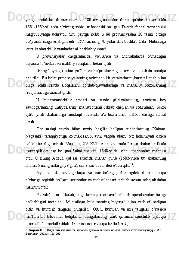 yangi   tahdid   bo lib   xizmat   qildi.   180   ming   askardan   iborat   qo shin   tuzgan   Odaʻ ʻ
1581-1582-yillarda   o zining   sobiq   ittifoqdoshi   bo lgan   Takeda   feodal   xonadonini	
ʻ ʻ
mag lubiyatga   uchratdi.   Shu   paytga   kelib   u   66   provinsiyadan   30   tasini   o ziga	
ʻ ʻ
bo ysindirishga  erishgan  edi.   XVI   asrning 70-yillaridan  boshlab  Oda   Nobunaga	
ʻ
katta islohotchilik xarakatlarini boshlab yubordi:
U   provinsiyalar   chegaralarida,   yo llarida   va   chorrahalarda   o rnatilgan	
ʻ ʻ
bojxona to lovlari va mahlliy soliqlarni bekor qildi; 	
ʻ
Uning   buyrug i   bilan   yo llar   va   ko priklarning   ta’miri   va   qurilishi   amalga	
ʻ ʻ ʻ
oshirildi. Bu holat provinsiyalarning ayirmachilik xarakatlarini bartaraf etish bilan
birga,   ichki   savdo   aloqalarini   qo llab-quvvatlashga   va   mahalliy   bozorlarning	
ʻ
rivojlanishiga xizmat qildi; 
U   hunarmandchilik   sexlari   va   savdo   gildiyalarining,   ayniqsa   boy
savdogarlarning   imtiyozlarini,   mahsulotlarni   ishlab   chiqish   va   sotishlarini   bekor
qilib,   yirik   shaharlarga   mustaqil   ravishda   o z   bozorlarini   tashkil   etishga   ruhsat	
ʻ
berdi; 
Oda   tashqi   savdo   bilan   uzviy   bog liq   bo lgan   shaharlarning   (Xakata,
ʻ ʻ
Nagasaki)   taraqqiyotiga   ko maklashib,   ayni   vaqtda   ularni   o z   hokimiyati   ostida	
ʻ ʻ
ushlab turishga intildi. Masalan,  XV-XVI asrlar davomida “erkin shahar” sifatida
mustaqillikka   ega   bo lgan   Sakai   shahrini   1568-yilda   ushbu   maqomdan   mahrum	
ʻ
etdi.   O zining   Adzuti   qal’asi   atrofida   shahar   qurib   (1582-yilda   bu   shaharning	
ʻ
aholisi 5 ming nafarga yetgan), uni erkin bozor deb e’lon qildi 13
. 
Ayni   vaqtda   savdogarlarga   va   xaridorlarga,   shuningdek   shahar   ahliga
o zlariga tegishli bo lgan inshootlar va mahsulotlarni tashish uchun soliq olishdan	
ʻ ʻ
mahrum etdi; 
Pul islohotini o tkazib, unga ko ra guruch ayriboshlash operatsiyalari birligi	
ʻ ʻ
bo lishligini   taqiqladi.   Muomilaga   hukumatning   buyrug i   bilan   zarb   qilinadigan	
ʻ ʻ
oltin   va   kumush   tangalar   chiqarildi.   Oltin,   kumush   va   mis   tangalar   o rtasida	
ʻ
ma’lum   bir   tafovutlar   belgilandi.   Tangalarning     zarb   qilinishi   konchilik,   ayniqsa
qimmatbaho metall ishlab chiqarish ishi rivojiga turtki berdi; 
13
 Анарина Н. Г. Сакральная цельность японской художественной вещи // Вещь в японской культуре. М .: 
Вост .  лит ., 2003,  с . 185-201.
22 