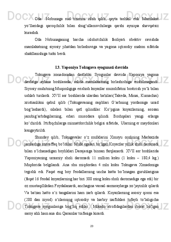 Oda     Nobunaga   sud   tizimini   isloh   qilib,   qayta   tashkil   etdi.   Mamlakat
yo llaridagi   qaroqchilik   bilan   shug ullanuvchilarga   qarshi   ayniqsa   shavqatsizʻ ʻ
kurashdi.   
Oda   Nobunaganing   barcha   islohotchilik   faoliyati   obektiv   ravishda
mamlakatning   siyosiy   jihatdan   birlashuviga   va   yagona   iqtisodiy   makon   sifatida
shakllanishiga turki berdi.
I.3. Yaponiya Tokugava syogunati davrida
Tokugava   xonadonidan   dastlabki   Syogunlar   davrida   Yaponiya   yagona
davlatga   aylana   boshlasada,   aslida   mamlakatning   birlashishiga   erishilmagandi.
Siyosiy muhitning Muqimligiga erishish knyazlar muxolifatini bostirish yo li bilan	
ʻ
ushlab   turilardi.   XVII   asr   boshlarida   ulardan   ba'zilari(Takeda,   Minai,   Kumachai)
xristianlikni   qabul   qilib   (Tokugavaning   raqiblari   G arbning   yordamiga   umid	
ʻ
bog lashardi),   oilalari   bilan   qatl   qilindilar.   Ko pgina   knyazlarning,   asosan	
ʻ ʻ
janubig arbdagilarning,   еrlari   musodara   qilindi.   Boshqalari   yangi   еrlarga	
ʻ
ko chirildi. Ittifoqchilarga minnatdorchilik bеlgisi sifatida,  Ularning еr maydonlari	
ʻ
kеngaytirildi.
Shunday   qilib,   Tokugavalar   o z   mulklarini   Xonsyu   orolining   Markazida	
ʻ
jamlashga muvaffaq bo ldilar. Mulk egalari bo lgan Knyazlar yillik sholi daromadi	
ʻ ʻ
bilan o lchanadigan boyliklari  Darajasiga binoan farqlanardi. XVII  asr  boshlarida	
ʻ
Yaponiyaning   umumiy   sholi   daromadi   11   million   koku   (1   koku   –   180,4   kg.)
Miqdorida   bеlgilandi.   Ana   shu   miqdordan   4   mln   koku   Tokugava   Xonadoniga
tеgishli   edi.   Faqat   eng   boy   fеodallarning   uncha   katta   bo lmagan   guruhlarigina	
ʻ
(faqat 16 fеodal knyazlarning har biri 300 ming koku sholi daromadiga ega edi) bir
oz mustaqillikdan Foydalanardi, anchagina vassal-samuraylarga xo jayinlik qilardi	
ʻ
Va   ba'zan   hatto   o z   tangalarini   ham   zarb   qilardi.   Knyazlarning   asosiy   qismi   esa	
ʻ
(200   dan   ziyod)   o zlarining   iqtisodiy   va   harbiy   zaifliklari   tufayli   to laligicha
ʻ ʻ
Tokugava   syogunlariga   bog liq   edilar.     Mikado   atrofidagilardan   iborat   bo lgan	
ʻ ʻ
saroy ahli ham ana shu Qaramlar toifasiga kirardi.
23 