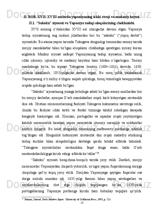 II. BOB. XVII–XVIII asrlarda yaponiyaning ichki rivoji va madaniy hayoti.
II.1. “Sakoku” siyosati va Yaponiya tashqi aloqalarining cheklanishi.
XVII   asrning   o rtalaridan   XVIII   asr   oxirigacha   davom   etgan   Yaponiyaʻ
tashqi   siyosatining   eng   muhim   jihatlaridan   biri   bu   “sakoku”   (“yopiq   davlat”)
siyosatidir. Bu atama yapon tarixida Tokugava shogunligi tomonidan rasmiy tarzda
xorijiy   mamlakatlar   bilan   bo lgan   aloqalarni   cheklashga   qaratilgan   siyosiy   kursni	
ʻ
anglatadi.   Mazkur   siyosat   nafaqat   Yaponiyaning   tashqi   siyosatini,   balki   uning
ichki   ijtimoiy,   iqtisodiy   va   madaniy   hayotini   ham   tubdan   o zgartirgan.   Tarixiy	
ʻ
manbalarga   ko ra,   bu   siyosat   Tokugawa   Iemitsu   (1604–1651)   davrida,   1630-	
ʻ
yillarda   shakllanib,   1853-yilgacha   davom   etgan.   Bu   uzoq   yillik   yakkalanish
Yaponiyaning o z milliy o zligini saqlab qolishiga, biroq texnologik taraqqiyotdan
ʻ ʻ
orqada qolishiga ham sabab bo lgan.	
ʻ
“Sakoku” siyosatining yuzaga kelishiga sabab bo lgan asosiy omillardan biri	
ʻ
bu xorijiy davlatlar, ayniqsa G arb mamlakatlari orqali kirib kelayotgan xristianlik	
ʻ
dini edi. Xristian missionerlarining faoliyati Tokugava hukumatini xavotirga soldi,
chunki   bu   faoliyat   ichki   tartib   va   feodal   tuzumga   tahdid   soladigan   darajada
kengayib   borayotgan   edi.   Xususan,   portugallar   va   ispanlar   orqali   yoyilayotgan
katolik   missionerlik   harakati   yapon   jamiyatida   ijtimoiy   norozilik   va   ziddiyatlar
keltirib   chiqardi.   Bu   holat   shogunlik   tuzumining   mafkuraviy   asoslariga   ziddilik
tug dirgan   edi.   Shogunlik   hokimiyati   xristianlik   dini   orqali   mahalliy   aholining	
ʻ
tashqi   kuchlar   bilan   aloqadorligini   davlatga   qarshi   tahdid   sifatida   baholadi.
“Tokugava   siyosatchilari   xristianlikni   faqat   dinga   emas,   balki   G arb	
ʻ
mustamlakachiligiga kirish eshigi sifatida ko rdilar”	
ʻ 14
.
“Sakoku”   siyosati   bosqichma-bosqich   tarzda   joriy   etildi.   Dastlab,   xorijiy
missionerlar Yaponiyadan chiqarib yuborildi, so ngra yapon fuqarolarining xorijga	
ʻ
chiqishiga   qat’iy   taqiq   joriy   etildi.   Xorijdan   Yaponiyaga   qaytgan   fuqarolar   esa
dorga   osilishi   mumkin   edi.   1635-yilgi   farmon   bilan   yapon   savdogarlari   va
sayohatchilarining   chet   elga   chiqishi   taqiqlangan   bo lsa,   1639-yilda	
ʻ
portugallarning   Yaponiya   portlariga   kirishi   ham   butunlay   taqiqlab   qo yildi.	
ʻ
14
 Totman, Conrad.  Early Modern Japan  . University of California Press, 1993, p. 213.
25 