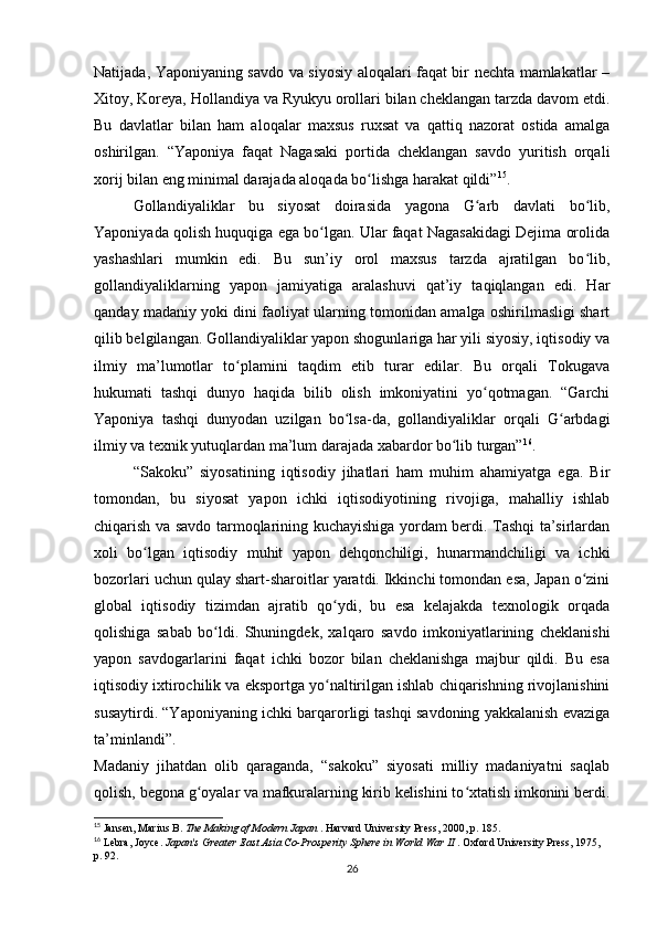 Natijada, Yaponiyaning savdo va siyosiy aloqalari faqat bir nechta mamlakatlar –
Xitoy, Koreya, Hollandiya va Ryukyu orollari bilan cheklangan tarzda davom etdi.
Bu   davlatlar   bilan   ham   aloqalar   maxsus   ruxsat   va   qattiq   nazorat   ostida   amalga
oshirilgan.   “Yaponiya   faqat   Nagasaki   portida   cheklangan   savdo   yuritish   orqali
xorij bilan eng minimal darajada aloqada bo lishga harakat qildi”ʻ 15
.
Gollandiyaliklar   bu   siyosat   doirasida   yagona   G arb   davlati   bo lib,	
ʻ ʻ
Yaponiyada qolish huquqiga ega bo lgan. Ular faqat Nagasakidagi Dejima orolida	
ʻ
yashashlari   mumkin   edi.   Bu   sun’iy   orol   maxsus   tarzda   ajratilgan   bo lib,	
ʻ
gollandiyaliklarning   yapon   jamiyatiga   aralashuvi   qat’iy   taqiqlangan   edi.   Har
qanday madaniy yoki dini faoliyat ularning tomonidan amalga oshirilmasligi shart
qilib belgilangan. Gollandiyaliklar yapon shogunlariga har yili siyosiy, iqtisodiy va
ilmiy   ma’lumotlar   to plamini   taqdim   etib   turar   edilar.   Bu   orqali   Tokugava	
ʻ
hukumati   tashqi   dunyo   haqida   bilib   olish   imkoniyatini   yo qotmagan.   “Garchi	
ʻ
Yaponiya   tashqi   dunyodan   uzilgan   bo lsa-da,   gollandiyaliklar   orqali   G arbdagi	
ʻ ʻ
ilmiy va texnik yutuqlardan ma’lum darajada xabardor bo lib turgan”	
ʻ 16
.
“Sakoku”   siyosatining   iqtisodiy   jihatlari   ham   muhim   ahamiyatga   ega.   Bir
tomondan,   bu   siyosat   yapon   ichki   iqtisodiyotining   rivojiga,   mahalliy   ishlab
chiqarish va savdo tarmoqlarining kuchayishiga yordam berdi. Tashqi ta’sirlardan
xoli   bo lgan   iqtisodiy   muhit   yapon   dehqonchiligi,   hunarmandchiligi   va   ichki	
ʻ
bozorlari uchun qulay shart-sharoitlar yaratdi. Ikkinchi tomondan esa, Japan o zini	
ʻ
global   iqtisodiy   tizimdan   ajratib   qo ydi,   bu   esa   kelajakda   texnologik   orqada	
ʻ
qolishiga   sabab   bo ldi.   Shuningdek,   xalqaro   savdo   imkoniyatlarining   cheklanishi	
ʻ
yapon   savdogarlarini   faqat   ichki   bozor   bilan   cheklanishga   majbur   qildi.   Bu   esa
iqtisodiy ixtirochilik va eksportga yo naltirilgan ishlab chiqarishning rivojlanishini	
ʻ
susaytirdi. “Yaponiyaning ichki barqarorligi tashqi savdoning yakkalanish evaziga
ta’minlandi”.
Madaniy   jihatdan   olib   qaraganda,   “sakoku”   siyosati   milliy   madaniyatni   saqlab
qolish, begona g oyalar va mafkuralarning kirib kelishini to xtatish imkonini berdi.	
ʻ ʻ
15
 Jansen, Marius B.  The Making of Modern Japan  . Harvard University Press, 2000, p. 185.
16
 Lebra, Joyce.  Japan's Greater East Asia Co-Prosperity Sphere in World War II  . Oxford University Press, 1975, 
p. 92.
26 