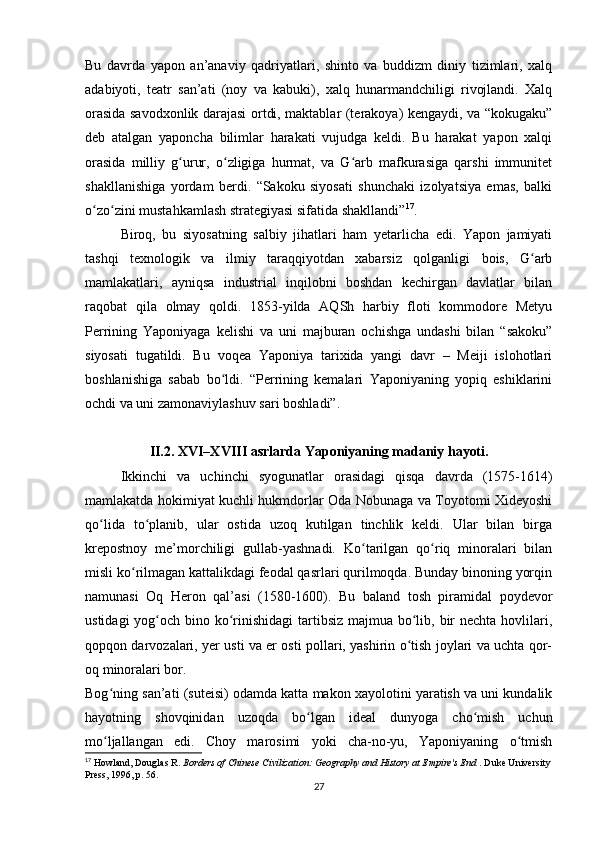 Bu   davrda   yapon   an’anaviy   qadriyatlari,   shinto   va   buddizm   diniy   tizimlari,   xalq
adabiyoti,   teatr   san’ati   (noy   va   kabuki),   xalq   hunarmandchiligi   rivojlandi.   Xalq
orasida savodxonlik darajasi ortdi, maktablar (terakoya) kengaydi, va “kokugaku”
deb   atalgan   yaponcha   bilimlar   harakati   vujudga   keldi.   Bu   harakat   yapon   xalqi
orasida   milliy   g urur,   o zligiga   hurmat,   va   G arb   mafkurasiga   qarshi   immunitetʻ ʻ ʻ
shakllanishiga   yordam   berdi.   “Sakoku   siyosati   shunchaki   izolyatsiya   emas,   balki
o zo zini mustahkamlash strategiyasi sifatida shakllandi”	
ʻ ʻ 17
.
Biroq,   bu   siyosatning   salbiy   jihatlari   ham   yetarlicha   edi.   Yapon   jamiyati
tashqi   texnologik   va   ilmiy   taraqqiyotdan   xabarsiz   qolganligi   bois,   G arb	
ʻ
mamlakatlari,   ayniqsa   industrial   inqilobni   boshdan   kechirgan   davlatlar   bilan
raqobat   qila   olmay   qoldi.   1853-yilda   AQSh   harbiy   floti   kommodore   Metyu
Perrining   Yaponiyaga   kelishi   va   uni   majburan   ochishga   undashi   bilan   “sakoku”
siyosati   tugatildi.   Bu   voqea   Yaponiya   tarixida   yangi   davr   –   Meiji   islohotlari
boshlanishiga   sabab   bo ldi.   “Perrining   kemalari   Yaponiyaning   yopiq   eshiklarini	
ʻ
ochdi va uni zamonaviylashuv sari boshladi”.
II.2. XVI–XVIII asrlarda  Yaponiyaning  madaniy hayoti.
Ikkinchi   va   uchinchi   syogunatlar   orasidagi   qisqa   davrda   (1575-1614)
mamlakatda hokimiyat kuchli hukmdorlar Oda Nobunaga va Toyotomi Xideyoshi
qo lida   to planib,   ular   ostida   uzoq   kutilgan   tinchlik   keldi.   Ular   bilan   birga	
ʻ ʻ
krepostnoy   me’morchiligi   gullab-yashnadi.   Ko tarilgan   qo riq   minoralari   bilan	
ʻ ʻ
misli ko rilmagan kattalikdagi feodal qasrlari qurilmoqda. Bunday binoning yorqin	
ʻ
namunasi   Oq   Heron   qal’asi   (1580-1600).   Bu   baland   tosh   piramidal   poydevor
ustidagi  yog och bino ko rinishidagi  tartibsiz majmua bo lib, bir nechta hovlilari,	
ʻ ʻ ʻ
qopqon darvozalari, yer usti va er osti pollari, yashirin o tish joylari va uchta qor-	
ʻ
oq minoralari bor.
Bog ning san’ati (suteisi) odamda katta makon xayolotini yaratish va uni kundalik	
ʻ
hayotning   shovqinidan   uzoqda   bo lgan   ideal   dunyoga   cho mish   uchun	
ʻ ʻ
mo ljallangan   edi.   Choy   marosimi   yoki   cha-no-yu,   Yaponiyaning   o tmish	
ʻ ʻ
17
 Howland, Douglas R.  Borders of Chinese Civilization: Geography and History at Empire's End  . Duke University
Press, 1996, p. 56.
27 