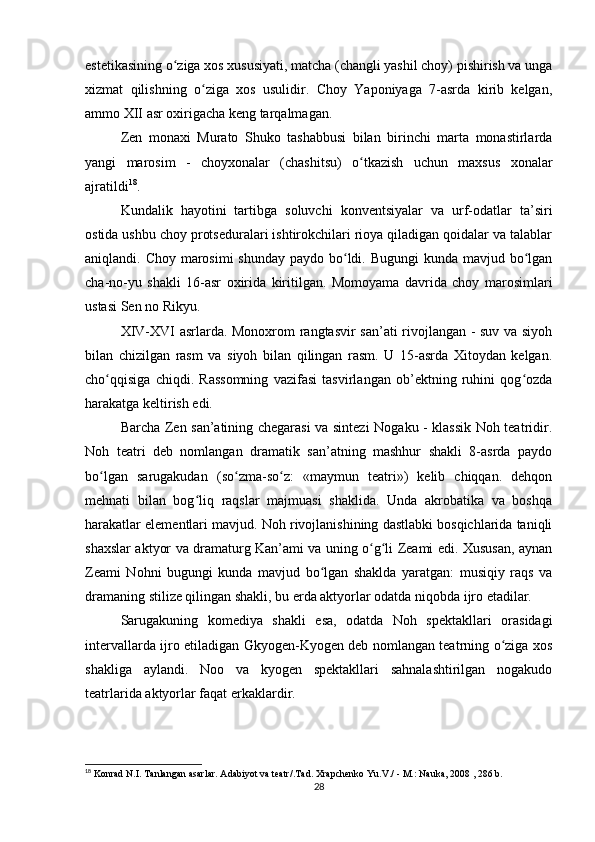 estetikasining o ziga xos xususiyati, matcha (changli yashil choy) pishirish va ungaʻ
xizmat   qilishning   o ziga   xos   usulidir.   Choy   Yaponiyaga   7-asrda   kirib   kelgan,	
ʻ
ammo XII asr oxirigacha keng tarqalmagan.
Zen   monaxi   Murato   Shuko   tashabbusi   bilan   birinchi   marta   monastirlarda
yangi   marosim   -   choyxonalar   (chashitsu)   o tkazish   uchun   maxsus   xonalar	
ʻ
ajratildi 18
.
Kundalik   hayotini   tartibga   soluvchi   konventsiyalar   va   urf-odatlar   ta’siri
ostida ushbu choy protseduralari ishtirokchilari rioya qiladigan qoidalar va talablar
aniqlandi. Choy marosimi  shunday paydo bo ldi. Bugungi  kunda mavjud bo lgan	
ʻ ʻ
cha-no-yu   shakli   16-asr   oxirida   kiritilgan.   Momoyama   davrida   choy   marosimlari
ustasi Sen no Rikyu.
XIV-XVI asrlarda. Monoxrom rangtasvir san’ati rivojlangan - suv va siyoh
bilan   chizilgan   rasm   va   siyoh   bilan   qilingan   rasm.   U   15-asrda   Xitoydan   kelgan.
cho qqisiga   chiqdi.   Rassomning   vazifasi   tasvirlangan   ob’ektning   ruhini   qog ozda	
ʻ ʻ
harakatga keltirish edi.
Barcha Zen san’atining chegarasi va sintezi Nogaku - klassik Noh teatridir.
Noh   teatri   deb   nomlangan   dramatik   san’atning   mashhur   shakli   8-asrda   paydo
bo lgan   sarugakudan   (so zma-so z:   «maymun   teatri»)   kelib   chiqqan.   dehqon
ʻ ʻ ʻ
mehnati   bilan   bog liq   raqslar   majmuasi   shaklida.   Unda   akrobatika   va   boshqa	
ʻ
harakatlar elementlari mavjud. Noh rivojlanishining dastlabki bosqichlarida taniqli
shaxslar aktyor va dramaturg Kan’ami va uning o g li Zeami edi. Xususan, aynan	
ʻ ʻ
Zeami   Nohni   bugungi   kunda   mavjud   bo lgan   shaklda   yaratgan:   musiqiy   raqs   va	
ʻ
dramaning stilize qilingan shakli, bu erda aktyorlar odatda niqobda ijro etadilar.
Sarugakuning   komediya   shakli   esa,   odatda   Noh   spektakllari   orasidagi
intervallarda ijro etiladigan Gkyogen-Kyogen deb nomlangan teatrning o ziga xos	
ʻ
shakliga   aylandi.   Noo   va   kyogen   spektakllari   sahnalashtirilgan   nogakudo
teatrlarida aktyorlar faqat erkaklardir.
18
  Konrad N.I. Tanlangan asarlar. Adabiyot va teatr/.Tad. Xrapchenko Yu.V./ - M.: Nauka, 2008 , 286 b. 
28 