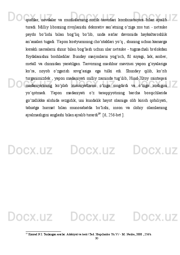 qushlar,   novdalar   va   muxlislarning   nozik   tasvirlari   kombinatsiyasi   bilan   ajralib
turadi. Milliy libosning rivojlanishi  dekorativ san’atning o ziga xos turi  - netsukeʻ
paydo   bo lishi   bilan   bog liq   bo lib,   unda   asrlar   davomida   haykaltaroshlik	
ʻ ʻ ʻ
an’analari tugadi. Yapon kostyumining cho ntaklari yo q , shuning uchun kamarga	
ʻ ʻ
kerakli narsalarni shnur bilan bog lash uchun ular netsuke - tugmachali brelokdan	
ʻ
foydalanishni   boshladilar.   Bunday   marjonlarni   yog och,   fil   suyagi,   lak,   amber,	
ʻ
metall   va   chinnidan   yaratilgan.   Tasvirning   mashhur   mavzusi   yapon   g oyalariga	
ʻ
ko ra,   noyob   o zgarish   sovg asiga   ega   tulki   edi.   Shunday   qilib,   ko rib	
ʻ ʻ ʻ ʻ
turganimizdek   ,   yapon   madaniyati   milliy   zaminda   tug ilib,   Hind-Xitoy   mintaqasi	
ʻ
madaniyatining   ko plab   xususiyatlarini   o ziga   singdirdi   va   o ziga   xosligini	
ʻ ʻ ʻ
yo qotmadi.   Yapon   madaniyati   o z   taraqqiyotining   barcha   bosqichlarida	
ʻ ʻ
go zallikka   alohida   sezgirlik,   uni   kundalik   hayot   olamiga   olib   kirish   qobiliyati,
ʻ
tabiatga   hurmat   bilan   munosabatda   bo lishi,   inson   va   ilohiy   olamlarning	
ʻ
ajralmasligini anglashi bilan ajralib turardi 19
. [6, 256-bet ].
19
  Konrad N.I. Tanlangan asarlar. Adabiyot va teatr/.Tad. Xrapchenko Yu.V./ - M.: Nauka, 2008 , 256 b.
30 