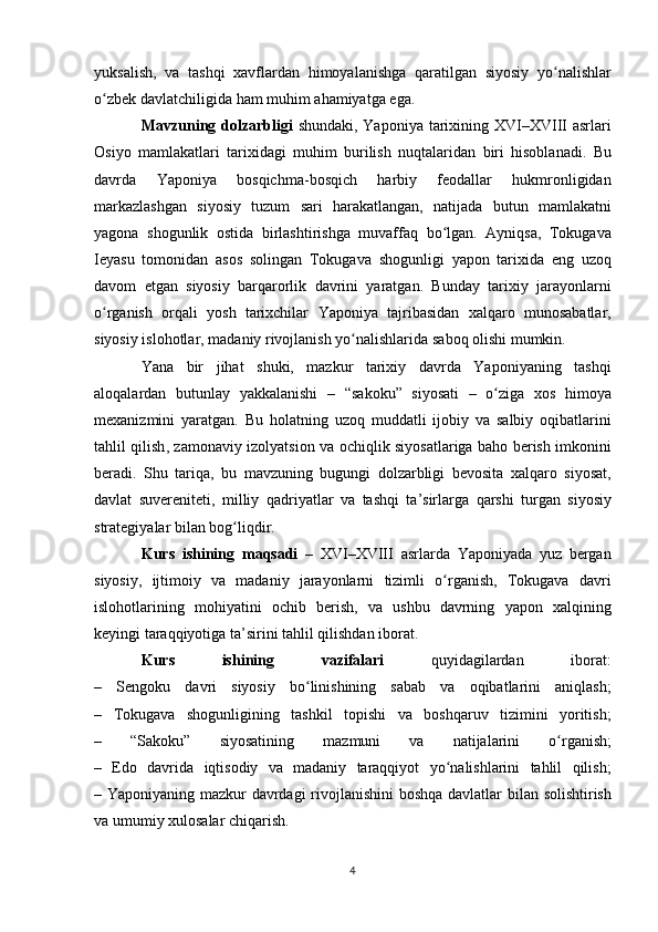 yuksalish ,   va   tashqi   xavflardan   himoyalanishga   qaratilgan   siyosiy   yo ʻ nalishlar
o ʻ zbek   davlatchiligida   ham   muhim   ahamiyatga   ega .
Mavzuning   dolzarbligi   shundaki ,   Yaponiya   tarixining   XVI – XVIII   asrlari
Osiyo   mamlakatlari   tarixidagi   muhim   burilish   nuqtalaridan   biri   hisoblanadi .   Bu
davrda   Yaponiya   bosqichma - bosqich   harbiy   feodallar   hukmronligidan
markazlashgan   siyosiy   tuzum   sari   harakatlangan ,   natijada   butun   mamlakatni
yagona   shogunlik   ostida   birlashtirishga   muvaffaq   bo ʻ lgan .   Ayniqsa ,   Tokugava
Ieyasu   tomonidan   asos   solingan   Tokugava   shogunligi   yapon   tarixida   eng   uzoq
davom   etgan   siyosiy   barqarorlik   davrini   yaratgan .   Bunday   tarixiy   jarayonlarni
o ʻ rganish   orqali   yosh   tarixchilar   Yaponiya   tajribasidan   xalqaro   munosabatlar ,
siyosiy   islohotlar ,  madaniy   rivojlanish   yo ʻ nalishlarida   saboq   olishi   mumkin .
Yana   bir   jihat   shuki ,   mazkur   tarixiy   davrda   Yaponiyaning   tashqi
aloqalardan   butunlay   yakkalanishi   –   “ sakoku ”   siyosati   –   o ʻ ziga   xos   himoya
mexanizmini   yaratgan .   Bu   holatning   uzoq   muddatli   ijobiy   va   salbiy   oqibatlarini
tahlil   qilish ,   zamonaviy   izolyatsion   va   ochiqlik   siyosatlariga   baho   berish   imkonini
beradi .   Shu   tariqa ,   bu   mavzuning   bugungi   dolzarbligi   bevosita   xalqaro   siyosat ,
davlat   suvereniteti ,   milliy   qadriyatlar   va   tashqi   ta ’ sirlarga   qarshi   turgan   siyosiy
strategiyalar   bilan   bog ʻ liqdir .
Kurs   ishining   maqsadi   –   XVI – XVIII   asrlarda   Yaponiyada   yuz   bergan
siyosiy ,   ijtimoiy   va   madaniy   jarayonlarni   tizimli   o ʻ rganish ,   Tokugava   davri
islohotlarining   mohiyatini   ochib   berish ,   va   ushbu   davrning   yapon   xalqining
keyingi   taraqqiyotiga   ta ’ sirini   tahlil   qilishdan   iborat .
Kurs   ishining   vazifalari   quyidagilardan   iborat :
–   Sengoku   davri   siyosiy   bo ʻ linishining   sabab   va   oqibatlarini   aniqlash ;
–   Tokugava   shogunligining   tashkil   topishi   va   boshqaruv   tizimini   yoritish ;
–   “ Sakoku ”   siyosatining   mazmuni   va   natijalarini   o ʻ rganish ;
–   Edo   davrida   iqtisodiy   va   madaniy   taraqqiyot   yo ʻ nalishlarini   tahlil   qilish ;
–   Yaponiyaning   mazkur   davrdagi   rivojlanishini   boshqa   davlatlar   bilan   solishtirish
va   umumiy   xulosalar   chiqarish .
4 