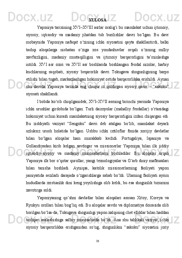 XULOSA
Yaponiya tarixining XVI–XVIII asrlar oralig i bu mamlakat uchun ijtimoiy,ʻ
siyosiy,   iqtisodiy   va   madaniy   jihatdan   tub   burilishlar   davri   bo lgan.   Bu   davr	
ʻ
mobaynida   Yaponiya   nafaqat   o zining   ichki   siyosatini   qayta   shakllantirdi,   balki	
ʻ
tashqi   aloqalarga   nisbatan   o ziga   xos   yondashuvlar   orqali   o zining   milliy
ʻ ʻ
xavfsizligini,   madaniy   mustaqilligini   va   ijtimoiy   barqarorligini   ta’minlashga
intildi.   XVI   asr   oxiri   va   XVII   asr   boshlarida   boshlangan   feodal   nizolar,   harbiy
kuchlarning   raqobati,   siyosiy   beqarorlik   davri   Tokugava   shogunligining   barpo
etilishi bilan tugab, markazlashgan hokimiyat ostida barqarorlikka erishildi. Aynan
shu   davrda   Yaponiya   tarixida   eng   chuqur   iz   qoldirgan   siyosiy   qaror   –   “sakoku”
siyosati shakllandi.
I bobda ko rib chiqilganidek, XVI–XVII asrning birinchi yarmida Yaponiya	
ʻ
ichki   urushlar   girdobida   bo lgan.   Turli   daimyolar   (mahalliy   feodallar)   o rtasidagi	
ʻ ʻ
hokimiyat uchun kurash mamlakatning siyosiy barqarorligini izdan chiqargan edi.
Bu   ziddiyatli   vaziyat   “Sengoku”   davri   deb   atalgan   bo lib,   mamlakat   deyarli	
ʻ
uzluksiz   urush   holatida   bo lgan.  	
ʻ Ushbu   ichki   ixtiloflar   fonida   xorijiy   davlatlar
bilan   bo lgan   aloqalar   ham   murakkab   kechdi.   Portugaliya,   Ispaniya   va	
ʻ
Gollandiyadan   kirib   kelgan   savdogar   va   missionerlar   Yaponiya   bilan   ilk   jiddiy
iqtisodiy-siyosiy   va   madaniy   munosabatlarni   boshladilar.   Bu   aloqalar   orqali
Yaponiya ilk bor o qotar qurollar, yangi texnologiyalar va G arb diniy mafkuralari	
ʻ ʻ
bilan   tanisha   boshladi.   Ayniqsa,   katolik   missionerlarning   faoliyati   yapon
jamiyatida sezilarli  darajada o zgarishlarga sabab bo ldi. Ularning faoliyati  ayrim	
ʻ ʻ
hududlarda xristianlik dini keng yoyilishiga olib keldi, bu esa shogunlik tuzumini
xavotirga soldi.
Yaponiyaning   qo shni   davlatlar   bilan   aloqalari   asosan   Xitoy,   Koreya   va	
ʻ
Ryukyu orollari bilan bog liq edi. Bu aloqalar savdo va diplomatiya doirasida olib	
ʻ
borilgan bo lsa-da, Tokugava shogunligi yapon xalqining chet elliklar bilan haddan	
ʻ
tashqari   aralashishiga   salbiy   munosabatda   bo ldi.  Ana   shu   tahlikali   vaziyat,   ichki	
ʻ
siyosiy   barqarorlikka   erishganidan   so ng,   shogunlikni   “sakoku”   siyosatini   joriy	
ʻ
31 