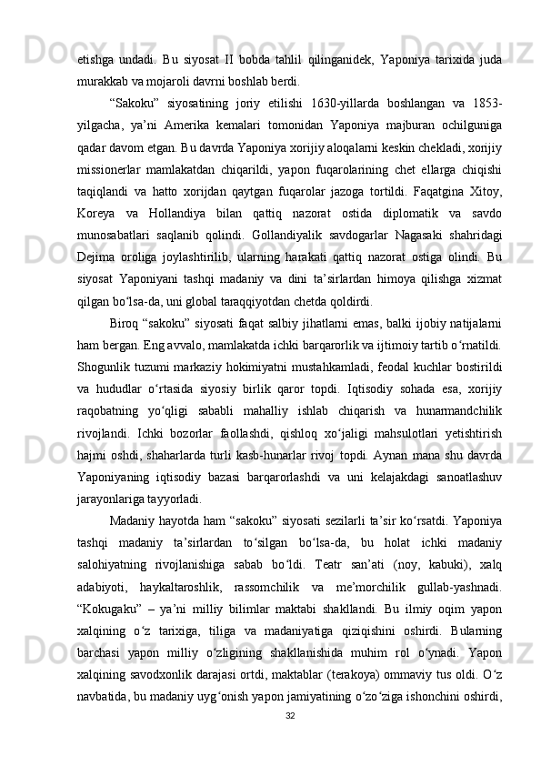 etishga   undadi.   Bu   siyosat   II   bobda   tahlil   qilinganidek,   Yaponiya   tarixida   juda
murakkab va mojaroli davrni boshlab berdi.
“Sakoku”   siyosatining   joriy   etilishi   1630-yillarda   boshlangan   va   1853-
yilgacha,   ya’ni   Amerika   kemalari   tomonidan   Yaponiya   majburan   ochilguniga
qadar davom etgan. Bu davrda Yaponiya xorijiy aloqalarni keskin chekladi, xorijiy
missionerlar   mamlakatdan   chiqarildi,   yapon   fuqarolarining   chet   ellarga   chiqishi
taqiqlandi   va   hatto   xorijdan   qaytgan   fuqarolar   jazoga   tortildi.   Faqatgina   Xitoy,
Koreya   va   Hollandiya   bilan   qattiq   nazorat   ostida   diplomatik   va   savdo
munosabatlari   saqlanib   qolindi.   Gollandiyalik   savdogarlar   Nagasaki   shahridagi
Dejima   oroliga   joylashtirilib,   ularning   harakati   qattiq   nazorat   ostiga   olindi.   Bu
siyosat   Yaponiyani   tashqi   madaniy   va   dini   ta’sirlardan   himoya   qilishga   xizmat
qilgan bo lsa-da, uni global taraqqiyotdan chetda qoldirdi.ʻ
Biroq “sakoku”  siyosati  faqat salbiy jihatlarni emas,  balki ijobiy natijalarni
ham bergan. Eng avvalo, mamlakatda ichki barqarorlik va ijtimoiy tartib o rnatildi.	
ʻ
Shogunlik  tuzumi  markaziy  hokimiyatni  mustahkamladi,   feodal  kuchlar  bostirildi
va   hududlar   o rtasida   siyosiy   birlik   qaror   topdi.   Iqtisodiy   sohada   esa,   xorijiy	
ʻ
raqobatning   yo qligi   sababli   mahalliy   ishlab   chiqarish   va   hunarmandchilik
ʻ
rivojlandi.   Ichki   bozorlar   faollashdi,   qishloq   xo jaligi   mahsulotlari   yetishtirish	
ʻ
hajmi   oshdi,   shaharlarda   turli   kasb-hunarlar   rivoj   topdi.   Aynan   mana   shu   davrda
Yaponiyaning   iqtisodiy   bazasi   barqarorlashdi   va   uni   kelajakdagi   sanoatlashuv
jarayonlariga tayyorladi.
Madaniy hayotda ham “sakoku” siyosati  sezilarli  ta’sir ko rsatdi. Yaponiya	
ʻ
tashqi   madaniy   ta’sirlardan   to silgan   bo lsa-da,   bu   holat   ichki   madaniy	
ʻ ʻ
salohiyatning   rivojlanishiga   sabab   bo ldi.   Teatr   san’ati   (noy,   kabuki),   xalq	
ʻ
adabiyoti,   haykaltaroshlik,   rassomchilik   va   me’morchilik   gullab-yashnadi.
“Kokugaku”   –   ya’ni   milliy   bilimlar   maktabi   shakllandi.   Bu   ilmiy   oqim   yapon
xalqining   o z   tarixiga,   tiliga   va   madaniyatiga   qiziqishini   oshirdi.   Bularning	
ʻ
barchasi   yapon   milliy   o zligining   shakllanishida   muhim   rol   o ynadi.   Yapon	
ʻ ʻ
xalqining savodxonlik darajasi  ortdi, maktablar (terakoya) ommaviy tus oldi. O z	
ʻ
navbatida, bu madaniy uyg onish yapon jamiyatining o zo ziga ishonchini oshirdi,	
ʻ ʻ ʻ
32 