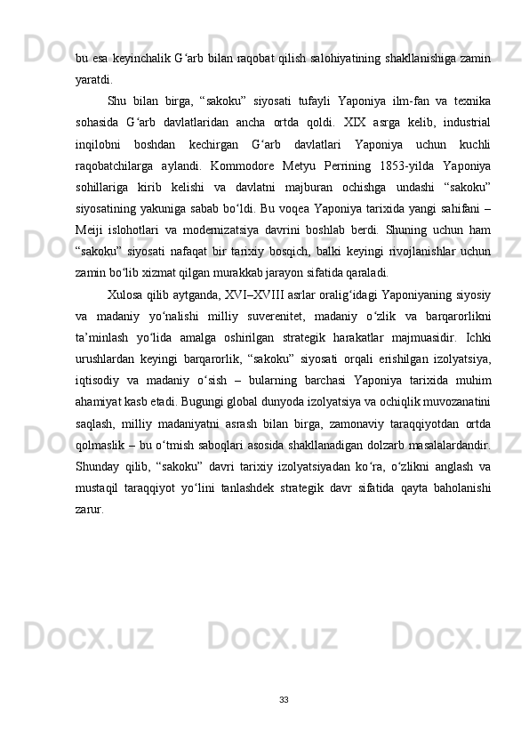 bu esa keyinchalik G arb bilan raqobat qilish salohiyatining shakllanishiga zaminʻ
yaratdi.
Shu   bilan   birga,   “sakoku”   siyosati   tufayli   Yaponiya   ilm-fan   va   texnika
sohasida   G arb   davlatlaridan   ancha   ortda   qoldi.   XIX   asrga   kelib,   industrial	
ʻ
inqilobni   boshdan   kechirgan   G arb   davlatlari   Yaponiya   uchun   kuchli	
ʻ
raqobatchilarga   aylandi.   Kommodore   Metyu   Perrining   1853-yilda   Yaponiya
sohillariga   kirib   kelishi   va   davlatni   majburan   ochishga   undashi   “sakoku”
siyosatining   yakuniga   sabab   bo ldi.  Bu   voqea   Yaponiya   tarixida   yangi   sahifani   –	
ʻ
Meiji   islohotlari   va   modernizatsiya   davrini   boshlab   berdi.   Shuning   uchun   ham
“sakoku”   siyosati   nafaqat   bir   tarixiy   bosqich,   balki   keyingi   rivojlanishlar   uchun
zamin bo lib xizmat qilgan murakkab jarayon sifatida qaraladi.	
ʻ
Xulosa qilib aytganda, XVI–XVIII asrlar oralig idagi Yaponiyaning siyosiy	
ʻ
va   madaniy   yo nalishi   milliy   suverenitet,   madaniy   o zlik   va   barqarorlikni	
ʻ ʻ
ta’minlash   yo lida   amalga   oshirilgan   strategik   harakatlar   majmuasidir.   Ichki	
ʻ
urushlardan   keyingi   barqarorlik,   “sakoku”   siyosati   orqali   erishilgan   izolyatsiya,
iqtisodiy   va   madaniy   o sish   –   bularning   barchasi   Yaponiya   tarixida   muhim	
ʻ
ahamiyat kasb etadi. Bugungi global dunyoda izolyatsiya va ochiqlik muvozanatini
saqlash,   milliy   madaniyatni   asrash   bilan   birga,   zamonaviy   taraqqiyotdan   ortda
qolmaslik – bu o tmish saboqlari asosida shakllanadigan dolzarb masalalardandir.	
ʻ
Shunday   qilib,   “sakoku”   davri   tarixiy   izolyatsiyadan   ko ra,   o zlikni   anglash   va	
ʻ ʻ
mustaqil   taraqqiyot   yo lini   tanlashdek   strategik   davr   sifatida   qayta   baholanishi	
ʻ
zarur.
33 