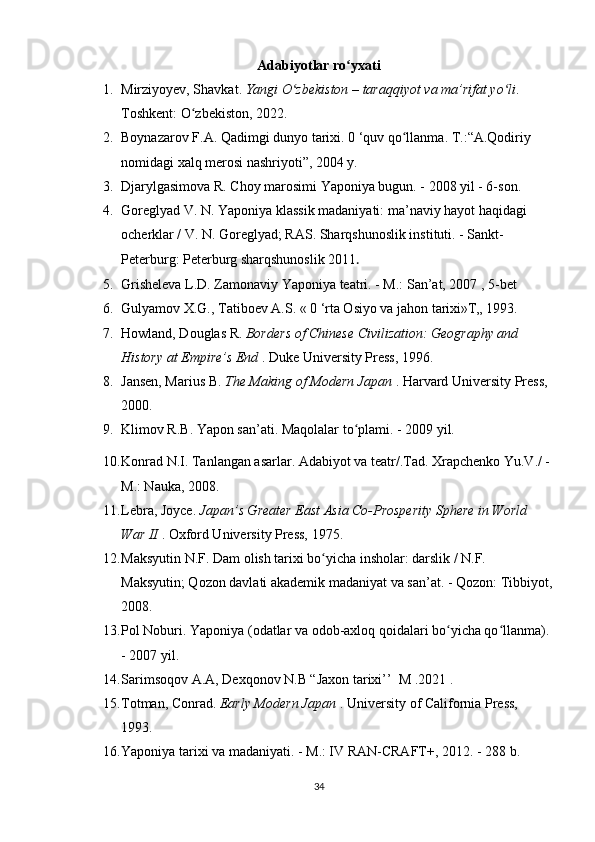 Adabiyotlar ro yxatiʻ
1. Mirziyoyev, Shavkat.  Yangi O zbekiston – taraqqiyot va ma’rifat yo li	
ʻ ʻ . 
Toshkent: O zbekiston, 2022.	
ʻ  
2. Boynazarov   F . A .  Qadimgi   dunyo   tarixi . 0 ‘ quv   qo llanma	
ʻ .  T.:“A.Qodiriy 
nomidagi xalq merosi nashriyoti”, 2004 y.
3. Djarylgasimova R. Choy marosimi Yaponiya bugun. - 2008 yil - 6-son.
4. Goreglyad V. N. Yaponiya klassik madaniyati: ma’naviy hayot haqidagi 
ocherklar / V. N. Goreglyad; RAS. Sharqshunoslik instituti. - Sankt-
Peterburg: Peterburg sharqshunoslik 2011 .
5. Grisheleva L.D. Zamonaviy Yaponiya teatri. - M.: San’at, 2007 , 5-bet
6. Gulyamov X.G., Tatiboev A.S. « 0 ‘rta Osiyo va jahon tarixi»T„ 1993.
7. Howland, Douglas R.  Borders of Chinese Civilization: Geography and 
History at Empire’s End  . Duke University Press, 1996.
8. Jansen, Marius B.  The Making of Modern Japan  . Harvard University Press, 
2000.
9. Klimov R.B. Yapon san’ati. Maqolalar to plami. - 2009 yil.	
ʻ
10. Konrad N.I. Tanlangan asarlar. Adabiyot va teatr/.Tad. Xrapchenko Yu.V./ -
M.: Nauka, 2008.
11. Lebra, Joyce.  Japan’s Greater East Asia Co-Prosperity Sphere in World 
War II  . Oxford University Press, 1975.
12. Maksyutin N.F. Dam olish tarixi bo yicha insholar: darslik / N.F. 	
ʻ
Maksyutin; Qozon davlati akademik madaniyat va san’at. - Qozon: Tibbiyot,
2008.
13. Pol Noburi. Yaponiya (odatlar va odob-axloq qoidalari bo yicha qo llanma).	
ʻ ʻ
- 2007 yil.
14. Sarimsoqov А.A, Dexqonov N.B “Jaxon tarixi’’  M .2021 .
15. Totman, Conrad.  Early Modern Japan  . University of California Press, 
1993.
16. Yaponiya tarixi va madaniyati. - M.: IV RAN-CRAFT+, 2012. - 288 b.
34 